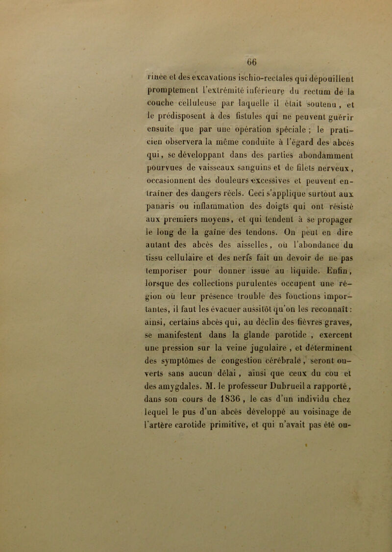 nuée et des exeavatious ischio-reclales qui dépouillent promptement l’extrémité inférieure du rectum de la couche celluleuse par laquelle il était soutenu , et le prédisposent à des fistules qui ne peuvent guérir ensuite que par une opération spéciale ; le prati- cien observera la même conduite à l’égard des abcès qui, se développant dans des parties abondamment pourvues de vaisseaux sanguins et de filets nerveux , occasionnent des douleurs-excessives et peuvent en- traîner des dangers réels. Ceci s’applique surtout aux panaris ou inflammation des doigts qui ont résisté aux premiers moyens, et qui tendent à se propager le long de la gaîne des tendons. On peut en dire autant des abcès des aisselles, où l’abondance du tissu cellulaire et des nerfs fait un devoir de ne pas temporiser pour donner issue au liquide. Enfin, lorsque des collections purulentes occupent une ré- gion où leur présence trouble des fonctions impor- tantes, il faut les évacuer aussitôt qu’on les reconnaît : ainsi, certains abcès qui, au déclin des fièvres graves, se manifestent dans la glande parotide , exercent une pression sur la veine jugulaire , et déterminent des symptômes de congestion cérébrale, seront ou- verts sans aucun délai, ainsi que ceux du cou et des amygdales. M. le professeur Dubrueiia rapporté, dans son cours de 1836 , le cas d’un individu chez lequel le pus d’un abcès développé au voisinage de l’artère carotide primitive, et qui n’avait pas été ou-
