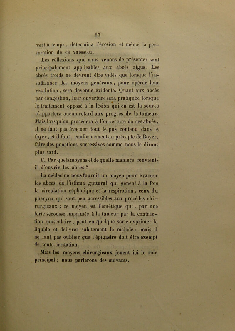 vert à temps , détermina l’érosion et même la per- foration de ce vaisseau. Les réflexions que nous venons de présenter sont principalement applicables aux abcès aigus. Les abcès froids ne devront être vidés que lorsque l’in- suffisance des moyens généraux, pour opérer leur résolution , sera devenue évidente. Quant aux abcès par congestion, leur ouverture sera pratiquée lorsque le traitement opposé à la lésion qui en est la source n’apportera aucun retard aux progrès de la tumeur. Mais lorsqu’on procédera à l’ouverture de ces abcès, il ne faut pas évacuer tout le pus contenu dans le foyer, et il faut, conformément au précepte de Boyer, faire des ponctions successives comme nous le dirons plus tard. C. Par quels moyens et de quelle manière convient- il d’ouvrir les abcès ? La médecine nous fournit un moyen pour évacuer les abcès de l’isthme guttural qui gênent à la fois la circulation céphalique et la respiration , ceux du pharynx qui sont peu accessibles aux procèdes chi - rurgicaux : ce moyen est l’émétique qui, par une forte secousse imprimée à la tumeur par la contrac- tion musculaire, peut en quelque sorte exprimer le liquide et délivrer subitement le malade ; mais il ne faut pas oublier que l’épigastre doit être exempt de toute irritation. Mais les moyens chirurgicaux jouent ici le rôle principal ; nous parlerons des suivants.