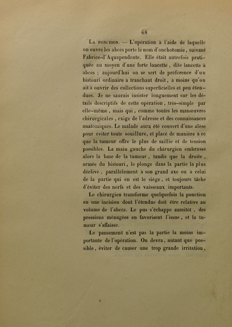 La ponction. — L’opération à l’aide de laquelle on ouvre les abcès porte le nom d’onchotomie, suivant Fabrice-d’Aquapendente. Elle était autrefois prati- quée au moyen d’une forte lancette , dite lancette à abcès ; aujourd’hui on se sert de préférence d’un bistouri ordinaire à tranchant droit, à moins qu’on ait à ouvrir des collections superficielles et peu éten- dues. Je ne saurais insister longuement sur les dé- tails descriptifs de cette opération , très-simple par elle-même , mais qui, comme toutes les manœuvres chirurgicales , exige de l’adresse et des connaissances anatomiques. Le malade aura été couvert d’une alèse pour éviter toute souillure, et placé de manière à ce que la tumeur offre le plus de saillie et de tension possibles. La main gauche du chirurgien embrasse alors la base de la tumeur , tandis que la droite , armée du bistouri, le plonge dans la partie la plus déclive , parallèlement à son grand axe ou à celui de la partie qui en est le siège, et toujours tâche d’éviter des nerfs et des vaisseaux importants. Le chirurgien transforme quelquefois la ponction en une incision dont l’étendue doit être relative au volume de l’abcès. Le pus s’échappe aussitôt , des pressions ménagées en favorisent l’issue , et la tu- meur s’affaisse. Le pansement n’est pas la partie la moins im- portante de l’opération. On devra, autant que pos- sible , éviter de causer une trop grande irritation ,