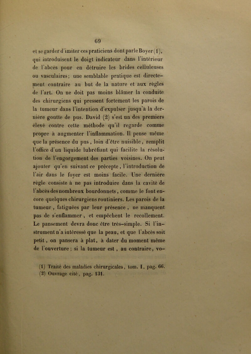 r et se garder d’imiter ces praticiens dont parle Boyer (1 ), qui introduisent le doigt indicateur dans l’intérieur de l’abcès pour en détruire les brides celluleuses ou vasculaires; une semblable pratique est directe- ment contraire au but de la nature et aux règles de l’art. On ne doit pas moins blâmer la conduite des chirurgiens qui pressent fortement les parois de la tumeur dans l’intention d’expulser jusqu’à la der- nière goutte de pus. David (2) s’est un des premiers élevé contre cette méthode qu’il regarde comme propre à augmenter l’inflammation. Il pense même que la présence du pus, loin d’être nuisible, remplit l'office d’un liquide lubréfiant qui facilite la résolu- tion de l’engorgement des parties voisines. On peut ajouter qu’en suivant ce précepte , l’introduction de l’air dans le foyer est moins facile. Une dernière règle consiste à ne pas introduire dans la cavité de l’abcès des nombreux bourdonnets, comme le font en- core quelques chirurgiens routiniers. Les parois de la tumeur , fatiguées par leur présence , ne manquent pas de s’enflammer , et empêchent le recollement. Le pansement devra donc être très-simple. Si l’in- strument n’a intéressé que la peau, et que l’abcès soit petit, on pansera à plat, à dater du moment même de l’ouverture; si la tumeur est , au contraire, vo- (1) Traité des maladies chirurgicales, tom. I, pag. 66. (2) Ouvrage cité, pag. 131.