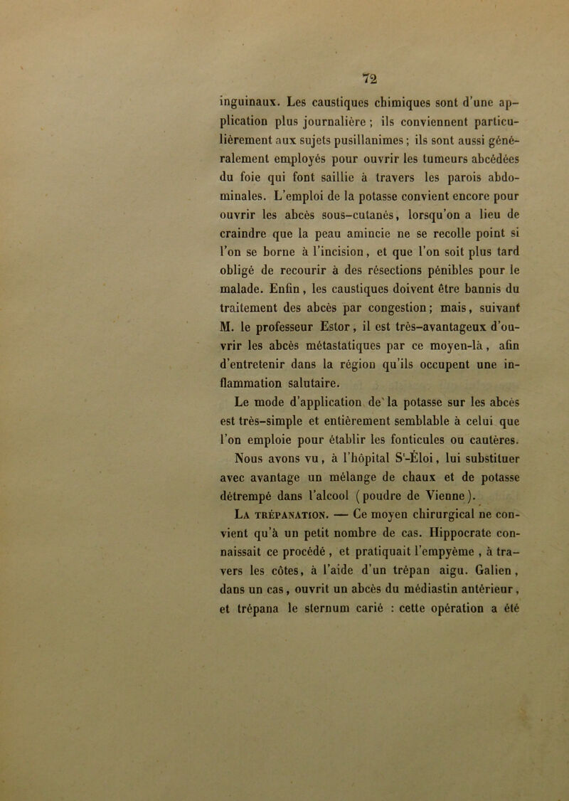 inguinaux. Les caustiques chimiques sont d’une ap- plication plus journalière ; ils conviennent particu- lièrement aux sujets pusillanimes ; ils sont aussi géné- ralement employés pour ouvrir les tumeurs abcédées du foie qui font saillie à travers les parois abdo- minales. L’emploi de la potasse convient encore pour ouvrir les abcès sous-cutanés, lorsqu’on a lieu de craindre que la peau amincie ne se recolle point si l’on se borne à l’incision, et que l’on soit plus tard obligé de recourir à des résections pénibles pour le malade. Enfin, les caustiques doivent être bannis du traitement des abcès par congestion; mais, suivant M. le professeur Estor, il est très-avantageux d’ou- vrir les abcès métastatiques par ce moyen-là, afin d’entretenir dans la région qu’ils occupent une in- flammation salutaire. Le mode d’application de' la potasse sur les abcès est très-simple et entièrement semblable à celui que l’on emploie pour établir les fonticules ou cautères. Nous avons vu, à l’hôpital S'-Éloi, lui substituer avec avantage un mélange de chaux et de potasse détrempé dans l’alcool (poudre de Vienne). La trépanation. — Ce moyen chirurgical ne con- vient qu’à un petit nombre de cas. Hippocrate con- naissait ce procédé , et pratiquait l’empyème , à tra- vers les côtes, à l’aide d’un trépan aigu. Galien, dans un cas, ouvrit un abcès du médiastin antérieur, et trépana le sternum carié : cette opération a été