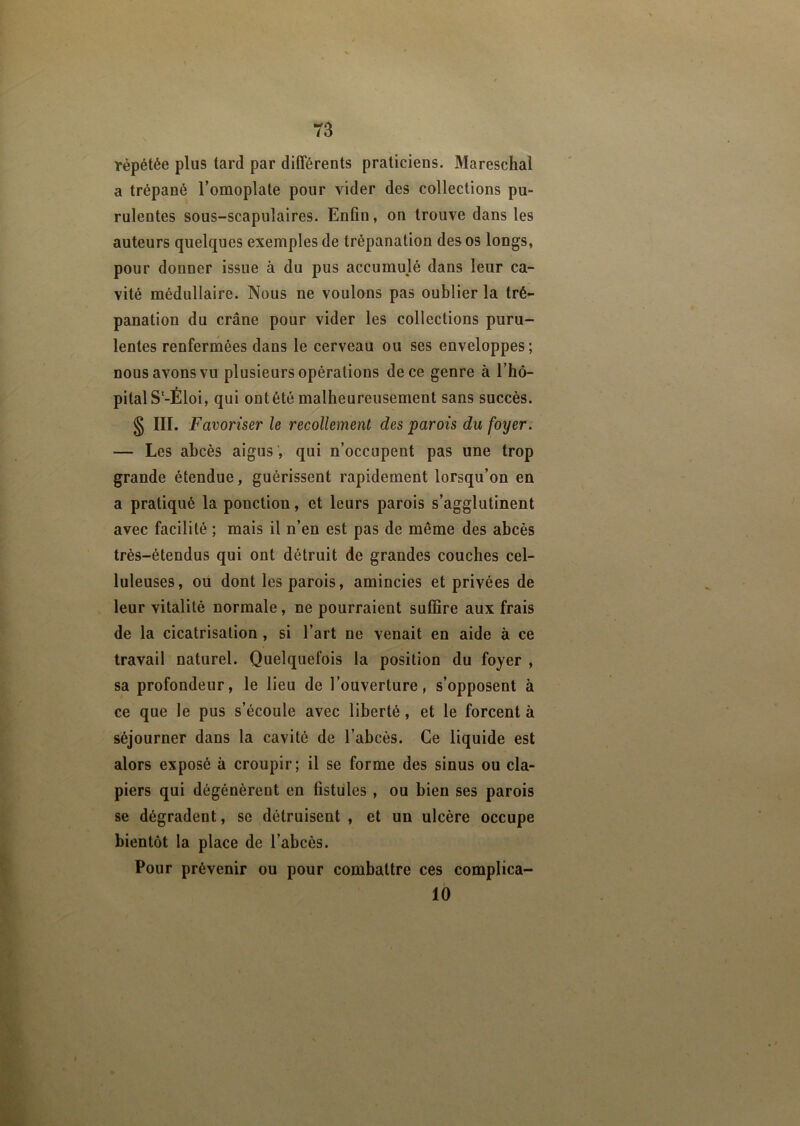 répétée plus tard par différents praticiens. Mareschal a trépané l’omoplate pour vider des collections pu- rulentes sous-scapulaires. Enfin, on trouve dans les auteurs quelques exemples de trépanation des os longs, pour donner issue à du pus accumulé dans leur ca- vité médullaire. Nous ne voulons pas oublier la tré- panation du crâne pour vider les collections puru- lentes renfermées dans le cerveau ou ses enveloppes; nous avons vu plusieurs opérations de ce genre à l’hô- pital Sl-Éloi, qui ont été malheureusement sans succès. § HL Favoriser le recollement des parois du foyer. — Les abcès aigus, qui n’occupent pas une trop grande étendue, guérissent rapidement lorsqu’on en a pratiqué la ponction, et leurs parois s’agglutinent avec facilité ; mais il n’en est pas de même des abcès très-étendus qui ont détruit de grandes couches cel- luleuses, ou dont les parois, amincies et privées de leur vitalité normale, ne pourraient suffire aux frais de la cicatrisation , si l’art ne venait en aide à ce travail naturel. Quelquefois la position du foyer , sa profondeur, le lieu de l’ouverture, s’opposent à ce que le pus s’écoule avec liberté, et le forcent à séjourner dans la cavité de l’abcès. Ce liquide est alors exposé à croupir; il se forme des sinus ou cla- piers qui dégénèrent en fistules , ou bien ses parois se dégradent, se détruisent , et un ulcère occupe bientôt la place de l’abcès. Pour prévenir ou pour combattre ces complica- 10
