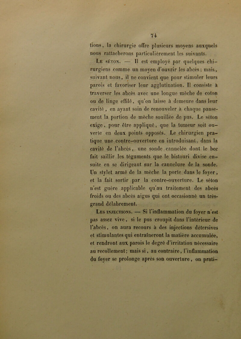 tions, la chirurgie offre plusieurs moyens auxquels nous rattacherons particulièrement les suivants. Le séton. — Il est employé par quelques chi- rurgiens comme un moyen d’ouvrir les abcès; mais, suivant nous, il ne convient que pour stimuler leurs parois et favoriser leur agglutination. Il consiste à traverser les abcès avec une longue mèche de coton ou de linge effilé, qu’on laisse à demeure dans leur cavité , en ayant soin de renouveler à chaque panse- ment la portion de mèche souillée de pus. Le séton exige, pour être appliqué, que la tumeur soit ou- verte en deux points opposés. Le chirurgien pra- tique une contre-ouverture en introduisant, dans la cavité de l’abcès, une sonde cannelée dont le bec fait saillir les téguments que le bistouri divise en- suite en se dirigeant sur la cannelure de la sonde. Un stylet armé de la mèche la porte dans le foyer, et la fait sortir par la contre-ouverture. Le séton n’est guère applicable qu’au traitement des abcès froids ou des abcès aigus qui ont occasionné un très- grand délabrement. Les injections. — Si l’inflammation du fover n’est •i pas assez vive, si le pus croupit dans l’intérieur de l’abcès, on aura recours à des injections détersives et stimulantes qui entraîneront la matière accumulée, et rendront aux parois le degré d’irritation nécessaire au recollement; mais si, au contraire, l’inflammation du foyer se prolonge après son ouverture, on prati—