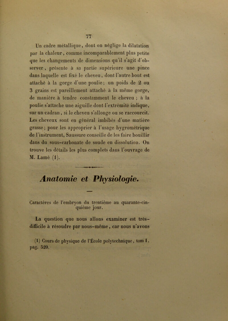 Un cadre métallique, dont on néglige la dilatation par la chaleur, comme incomparablement plus petite que les changements de dimensions qu’il s’agit d’ob- server , présente à sa partie supérieure une pince dans laquelle est fixé le cheveu, dont l’autre bout est attaché à la gorge d’une poulie; un poids de 2 ou 3 grains est pareillement attaché à la même gorge, de manière à tendre constamment le cheveu ; à la t poulie s’attache une aiguille dont l’extrémité indique, sur un cadran, si le cheveu s’allonge ou se raccourcit. Les cheveux sont en général imbibés d’une matière grasse ; pour les approprier à l’usage hygrométrique de l’instrument, Saussure conseille de les faire bouillir dans du sous-carbonate de soude en dissolution. On trouve les détails les plus complets dans l’ouvrage de M. Lamé (1). — Anatomie et Physiologie. Caractères de l’embryon du trentième au quarante-cin- quième jour. La question que nous allons examiner est très- difficile à résoudre par nous-même , car nous n’avons (1) Cours de physique de l’École polytechnique, tom I, pag, 520.