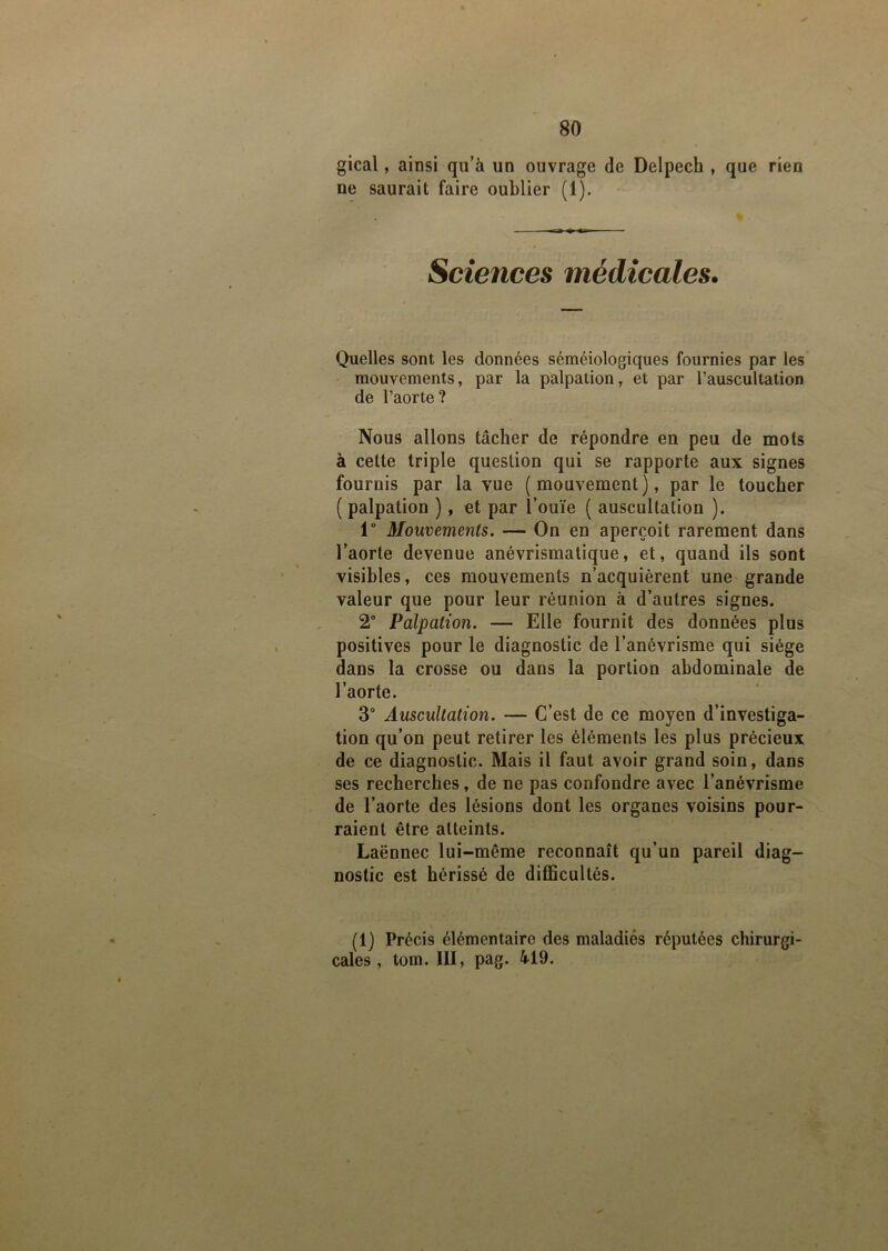 gical, ainsi qu’à un ouvrage de Delpech , que rien ne saurait faire oublier (1). Sciences médicales. Quelles sont les données séméiologiques fournies par les mouvements, par la palpation, et par l’auscultation de l’aorte ? Nous allons tâcher de répondre en peu de mots à celte triple question qui se rapporte aux signes fournis par la vue (mouvement), par le toucher ( palpation ) , et par l’ouïe ( auscultation ). 1° Mouvements. — On en aperçoit rarement dans l’aorte devenue anévrismatique, et, quand ils sont visibles, ces mouvements n’acquièrent une grande valeur que pour leur réunion à d’autres signes. 2° Palpation. — Elle fournit des données plus positives pour le diagnostic de l’anévrisme qui siège dans la crosse ou dans la portion abdominale de l’aorte. 3° Auscultation. — C’est de ce moyen d’investiga- tion qu’on peut retirer les éléments les plus précieux de ce diagnostic. Mais il faut avoir grand soin, dans ses recherches, de ne pas confondre avec l’anévrisme de l’aorte des lésions dont les organes voisins pour- raient être atteints. Laënnec lui-même reconnaît qu’un pareil diag- nostic est hérissé de difficultés. (1) Précis élémentaire des maladies réputées chirurgi- cales , tom. III, pag. 419.