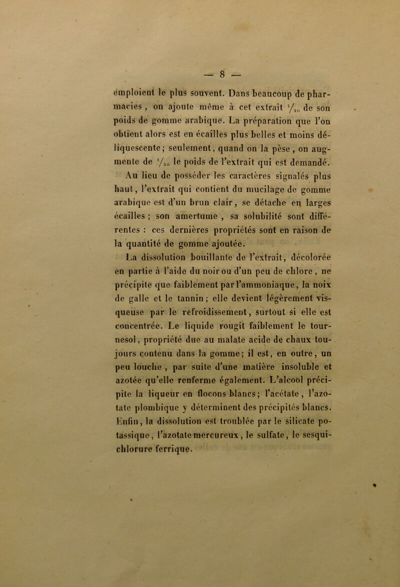 emploient le plus souvent. Dans beaucoup de phar- macies , on ajoute même à cet extrait */,„ de son poids de gomme arabique. La préparation que Ton obtient alors est en écailles plus belles et moins dé- liquescente; seulement, quand on la pèse, on aug- mente de ‘/ao le poids de l’extrait qui est demandé. Au lieu de posséder les caractères signalés plus haut, l’extrait qui contient du mucilage de gomme arabique est d’un brun clair, se détache en larges écailles ; son amertume , sa solubilité sont diffé- rentes : ces dernières propriétés sont en raison de la quantité de gomme ajoutée. La dissolution bouillante de l’extrait, décolorée en partie à l’aide du noir ou d’un peu de chlore , ne précipite que faiblement par l’ammoniaque, la noix de galle et le tannin ; elle devient légèrement vis- queuse par le refroidissement, surtout si elle est concentrée. Le liquide rougit faiblement le tour- nesol, propriété due au malate acide de chaux tou- jours contenu dans la gomme; il est, en outre, un peu louche , par suite d’une matière insoluble et azotée qu’elle renferme également. L’alcobl préci- pite la liqueur en flocons blancs ; l’acétate, l’azo- tate plombique y déterminent des précipités blancs. Enfin, la dissolution est troublée par le silicate po- tassique, l’azotatemercureux, le sulfate, le sesqui- chlorure ferrique.