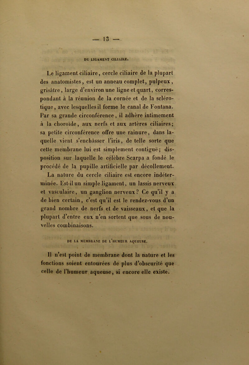 DU LIGAMENT CILIAIRE. Le ligament ciliaire, cercle ciliaire de la plupart des anatomistes, est un anneau complet, pulpeux, grisâtre, large d’environ une ligne et quart, corres- pondant à la réunion de la cornée et de la scléro- tique, avec lesquelles il forme le canal de Fontana. Par sa grande circonférence, il adhère intimement à la choroïde, aux nerfs et aux artères ciliaires; sa petite circonférence offre une rainure, dans la- quelle vient s’encbâsser l’iris, de telle sorte que cette membrane lui est simplement contiguë; dis- position sur laquelle le célèbre Scarpa a fondé le procédé de la pupille artificielle par décollement. La nature du cercle ciliaire est encore indéter- minée. Est-il un simple ligament, un lassis nerveux et vasculaire, un ganglion nerveux ? Ce qu’il y a de bien certain, c’est qu’il est le rendez-vous d’un grand nombre de nerfs et de vaisseaux, et que la plupart d’entre eux n’en sortent que sous de nou- velles combinaisons. DE LA MEMBRANE DE l’hUMEUR AQUEUSE. Il n’est point de membrane dont la nature et les fonctions soient entourées de plus d’obscurité que celle de l’humeur aqueuse, si encore elle existe.