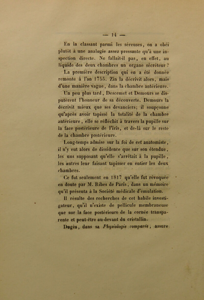 En la classant parmi les séreuses, on a obéi plutôt à une analogie assez pressante qu’à une in- spection directe. Ne fallait-il pas, en effet, au liquide des deux chambres un organe sécréteur? La première description qui en a été donnée remonte à l’an 1755. Zin la décrivit alors, mais d’une manière vague, dans la chambre antérieure. Un peu plus tard, Descemet et Demours se dis- putèrent l’honneur de sa découverte. Demours la décrivit mieux que ses devanciers; il soupçonne qu’après avoir tapissé la totalité de la chambre antérieure , elle se réfléchit à travers la pupille sur la face postérieure de l’iris, et de>là sur le reste de la chambre postérieure. Long-temps admise sur la foi de cet anatomiste, il n’y eut alors de dissidence que sur son étendue, lès uns supposant qu’elle s’arrêtait à la pupille, les autres leur faisant tapisser en entier les deux chambres. Ce fut seulement en 1817 qu’elle fut révoquée en doute par M. Ribes de Paris, dans un mémoire qu’il présenta à la Société médicale d’émulation. 11 résulte des recherches de cet habile investi- gateur, qu’il n’existe de pellicule membraneuse que sur la face postérieure de la cornée transpa- rente et peut-être au-devant du cristallin. Dugès, dans sa Physiologie comparée, assure