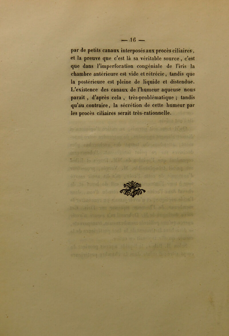 par de petits canaux interposés aux procès ciliaires, et la preuve que c’est là sa véritable source , c’est que dans l’imperforation congéniale de l’iris la chambre antérieure est vide et rétrécie, tandis que la postérieure est pleine de liquide et distendue. L’existence des canaux de l’humeur aqueuse nous paraît , d’après cela , très-problématique ; tandis qu’au contraire, la sécrétion de cette humeur par les procès ciliaires serait très-rationnelle.