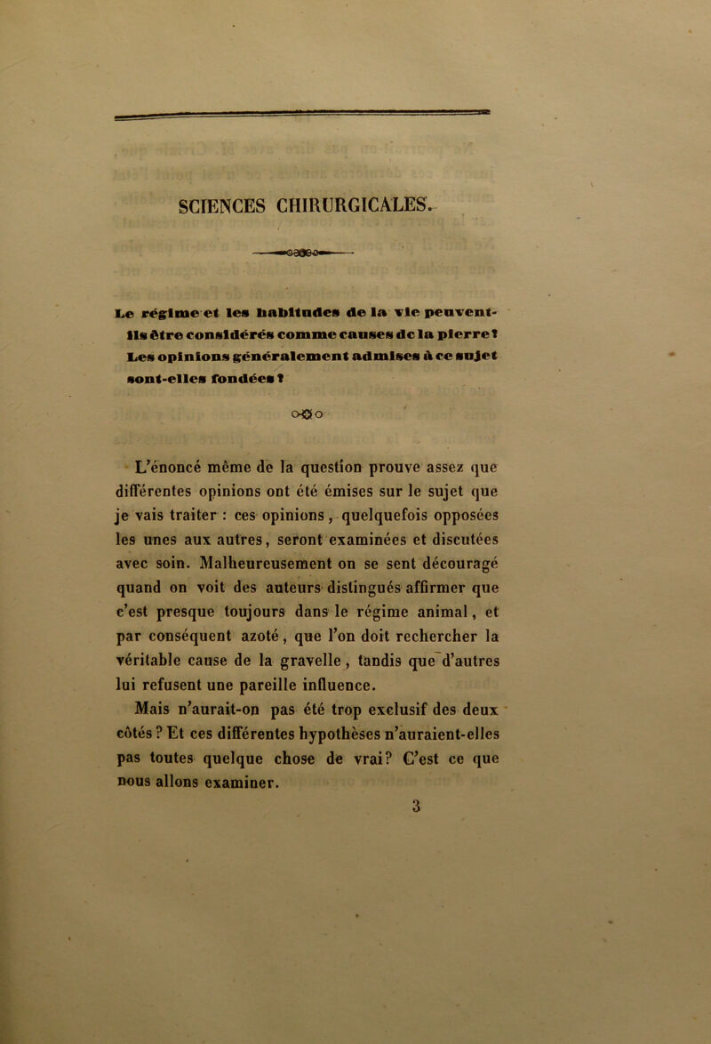 SCIENCES CHIRURGICALES. Le régime et les Habitudes de la fie peuvent- ils être considérés comme causes delà pierre T Les opinions généralement admises à ce sujet sont-elles fondées f oOo L'énoncé même de la question prouve assez que différentes opinions ont été émises sur le sujet que je vais traiter : ces opinions, quelquefois opposées les unes aux autres, seront examinées et discutées avec soin. Malheureusement on se sent découragé quand on voit des auteurs distingués affirmer que c’est presque toujours dans le régime animal, et par conséquent azoté, que l’on doit rechercher la véritable cause de la gravelle, tandis que d’autres lui refusent une pareille influence. Mais n’aurait-on pas été trop exclusif des deux côtés ? Et ces différentes hypothèses n’auraient-elles pas toutes quelque chose de vrai? C’est ce que nous allons examiner. 3