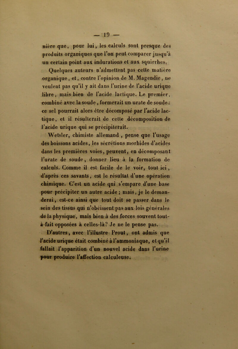 nière que, pour lui, les calculs sont presque des produits organiques que Ton peut comparer jusqu’à un certain point aux indurations et aux squirrhes. Quelques auteurs n’admettent pas celte matière organique , et, contre l’opinion de M. Magendie, ne veulent pas qu’il y ait dans l’urine de l’acide urique libre, mais bien de l’acide lactique. Le premier, combiné avec la soude, formerait un urate de soude : ce sel pourrait alors être décomposé par l’acide lac- tique, et il résulterait de cette décomposition de l’acide urique qui se précipiterait. Wetsler, chimiste allemand , pense que l’usage des boissons acides, les sécrétions morbides d’acides dans les premières voies, peuvent, en décomposant l’urate de soude , donner lieu à la formation de calculs. Gomme il est facile de le voir, tout ici , d’après ces savants, est le résultat d’une opération chimique. C’est un acide qui s’empare d’une base pour précipiter un autre acide ; mais, je le deman- derai , est-ce ainsi que tout doit se passer dans le sein des tissus qui n’obéissent pas aux lois générales de la physique, mais bien à des forces souvent tout- à-fait opposées à celles-là? Je ne le pense pas. D’autres, avec l’illustre Prout, ont admis que l’acide urique était combiné à l’ammoniaque, et qu’il fallait l’apparition d’un nouvel acide dans l’urine pour produire l’affection calculeuse*