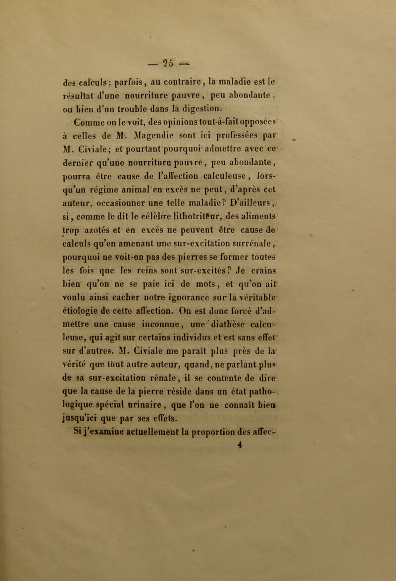 des calculs ; parfois, au contraire, là maladie est le résultat d’une nourriture pauvre , peu abondante , ou bien d’un trouble dans la digestion. Comme on le voit, des opinions tout-à-fait opposées à celles de M. Magendie sont ici professées par M. Civiaie; et pourtant pourquoi admettre avec ce dernier qu’une nourriture pauvre, peu abondante, pourra être cause de l’affection calculeuse, lors- qu’un régime animal en excès ne peut, d’après cet auteur, occasionner une telle maladie? D’ailleurs, si r comme le dit le célèbre lithotriteur, des aliments trop azotés et en excès ne peuvent être cause de calculs qu’en amenant une sur-excitâtion surrénale r pourquoi ne voit-on pas des pierres se former toutes les fois que les reins sont sur-excités ? Je crains bien qu’on ne se paie ici de mots, et qu’on ait voulu ainsi cacher notre ignorance sur la véritable étiologie de cette affection. On est donc forcé d’ad- mettre une cause inconnue, une diathèse calcu- leuse, qui agit sur certains individus et est sans effet sur d’autres. M. Giviale me paraît plus piès de la vérité que tôut autre auteur, quand, ne parlant plus de sa sur-excitation rénale, il se contente de dire que la cause de la pierre réside dans un état patho- logique spécial urinaire, que l’on ne connaît bien jusqu’ici que par ses effets. Si j’examine actuellement la proportion des afTec- 4