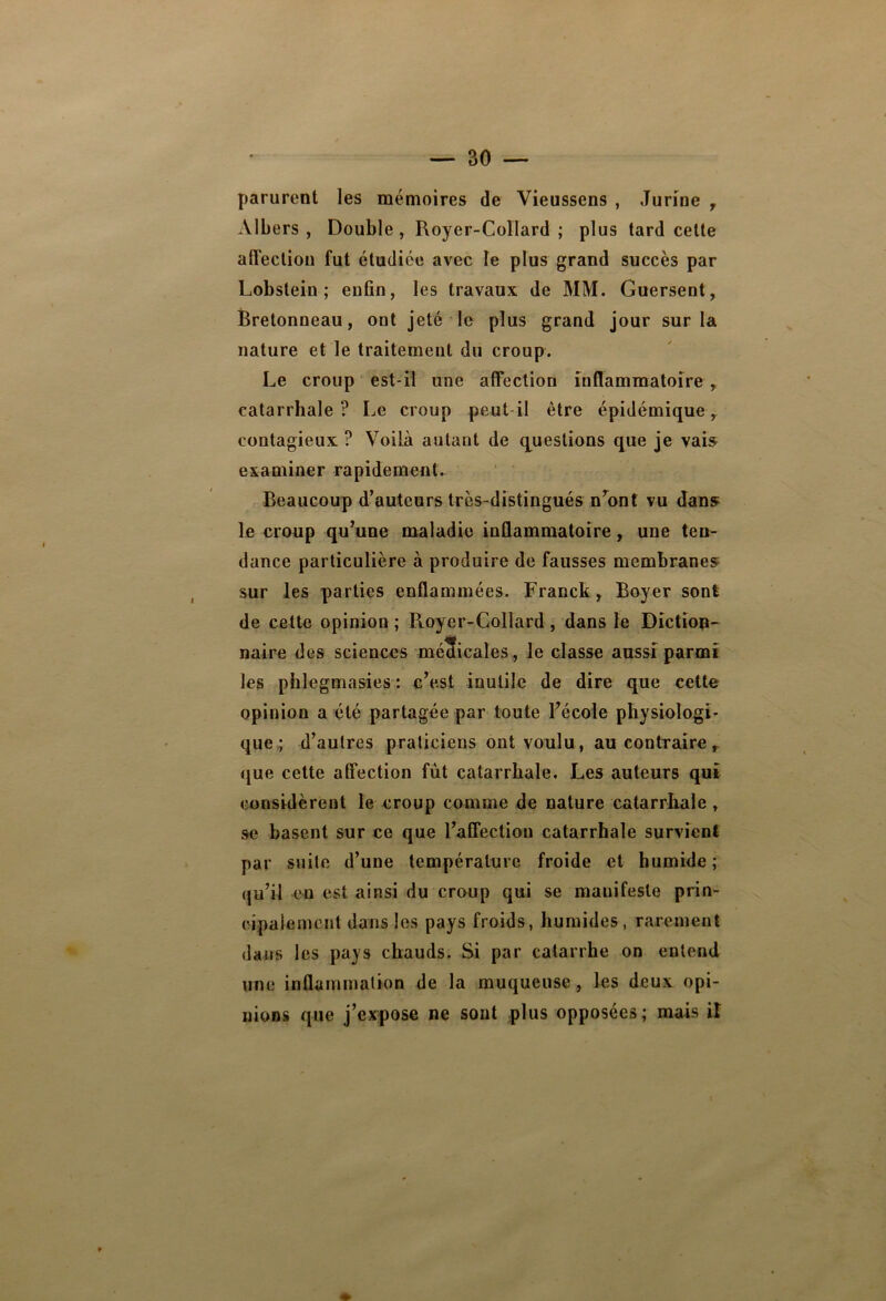 parurent les mémoires de Vieusscns , Jurine 7 Albers , Double, Royer-Collard ; plus tard cette affection fut étudiée avec le plus grand succès par Lobstein ; enfin, les travaux de MM. Guersent, Bretonneau, ont jeté le plus grand jour sur la nature et le traitement du croup. Le croup est-il une affection inflammatoire , catarrhale? Le croup peut il être épidémique r contagieux ? Voilà autant de questions que je vais examiner rapidement. Beaucoup d’auteurs très-distingués nront vu dans le croup qu’une maladie inflammatoire, une ten- dance particulière à produire de fausses membranes sur les parties enflammées. Franck, Boyer sont de cette opinion ; Royer-Collard, dans le Diction- naire des sciences méSicales, le classe aussi parmi les phlegmasies : c’est inutile de dire que cette opinion a été partagée par toute l’école physiologi- que ; d’autres praticiens ont voulu, au contraire, que cette affection fut catarrhale. Les auteurs qui considèrent le croup comme de nature catarrhale , se basent sur ce que l’affection catarrhale survient par suite d’une température froide et humide ; qu’il en est ainsi du croup qui se manifeste prin- cipalement dans les pays froids, humides, rarement dans les pays chauds. Si par catarrhe on entend une inflammation de la muqueuse, les deux opi- nions que j’expose ne sont plus opposées; mais il