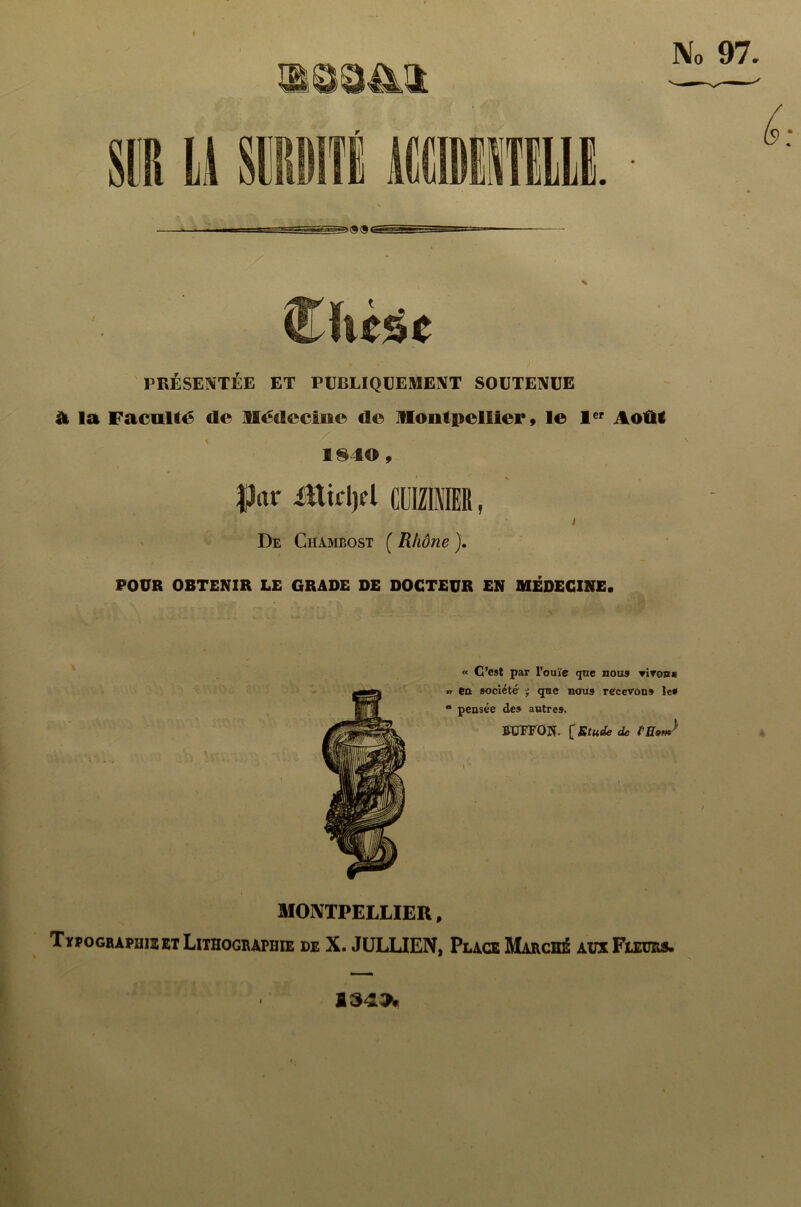 I PRÉSENTÉE ET PUBLIQUEMENT SOUTENUE à la Faculté de llédccluo de itloiitjpcllici', le 1er Août 1840 , J3*r Mktyl CCIMIER, i De Chambost ( Rhône ). POUR OBTENIR LE GRADE DE DOCTEUR EN MÉDECINE. « C’est par l’ouïe que nous Tirons » en société ' que nous recevons le» “ pensée de» autre». BUTTON- £ Etude de MONTPELLIER, 1