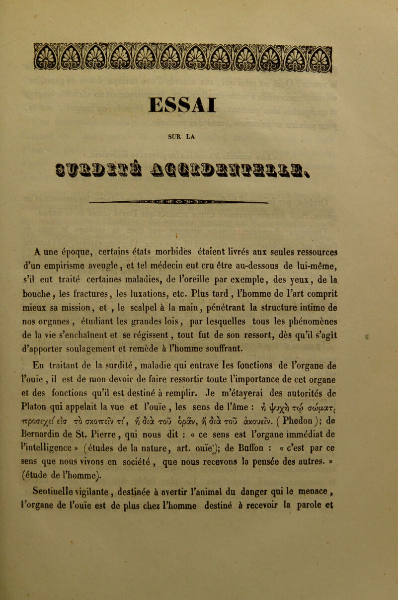 ESSAI SUR LA l À une époque, certains états morbides étaient livrés aux seules ressources d’un empirisme aveugle, et tel médecin eut cru être au-dessous de lui-même, s’il eut traité certaines maladies, de l’oreille par exemple, des yeux, de la bouche, les fractures, les luxations, etc. Plus tard, l’homme de l’art comprit mieux sa mission, et , le scalpel à la main, pénétrant la structure intime de nos organes, étudiant les grandes lois, par lesquelles tous les phénomènes de la vie s’enchaînent et se régissent, tout fut de son ressort, dès qu’il s’agît d’apporter soulagement et remède à l’homme souffrant. En traitant de la surdité, maladie qui entrave les fonctions de l’organe de l’ouïe , il est de mon devoir de faire ressortir toute l’importance de cet organe et des fonctions qu’il est destiné à remplir. Je m’étayerai des autorités de Platon qui appelait la vue et l’ouïe , les sens de l’âme : y] tw ox6potTc 'Tzporjzyzi e(<j ro (txottsîv ré, r\ Sioi tou opav, yj Scà tou àxovzîv. ( Phédon); de Bernardin de St. Pierre, qui nous dit : « ce sens est l’organe immédiat de l’intelligence» (études de la nature, art. ouïe]); de Buffon : « c’est par ce sens que nous vivons en société , que nous recevons la pensée des autres. » (étude de l’homme). Sentinelle vigilante , destinée à avertir l’animal du danger qui le menace , l’organe de l’ouïe est de plus chez l’homme destiné à recevoir la parole et