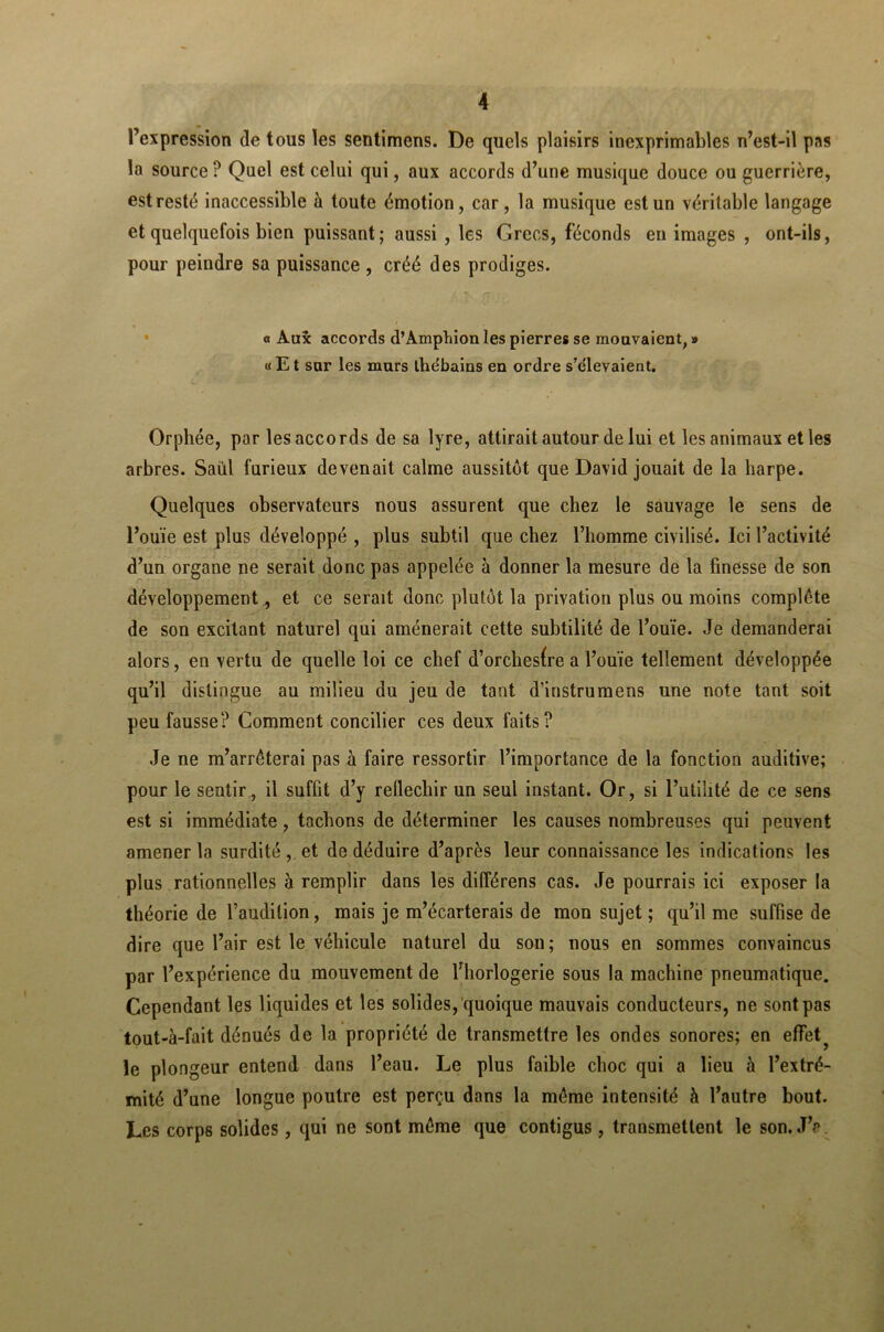 l’expression de tous les sentimens. De quels plaisirs inexprimables n’est-il pas la source P Quel est celui qui, aux accords d’une musique douce ou guerrière, est resté inaccessible à toute émotion, car, la musique est un véritable langage et quelquefois bien puissant; aussi , les Grecs, féconds en images , ont-ils, pour peindre sa puissance , créé des prodiges. « Aux accords d’Amphion les pierres se mouvaient, » « E t sur les murs lhe'bains en ordre s’élevaient. Orphée, par les accords de sa lyre, attirait autour de lui et les animaux et les arbres. Saul furieux devenait calme aussitôt que David jouait de la harpe. Quelques observateurs nous assurent que chez le sauvage le sens de l’ouïe est plus développé , plus subtil que chez l’homme civilisé. Ici l’activité d’un organe ne serait donc pas appelée à donner la mesure de la finesse de son développement, et ce serait donc plutôt la privation plus ou moins complète de son excitant naturel qui amènerait cette subtilité de l’ouïe. Je demanderai alors, en vertu de quelle loi ce chef d’orchesfre a l’ouïe tellement développée qu’il distingue au milieu du jeu de tant d’instrumens une note tant soit peu fausse? Comment concilier ces deux faits? Je ne m’arrêterai pas à faire ressortir l’importance de la fonction auditive; pour le sentir, il suffit d’y réfléchir un seul instant. Or, si l’utilité de ce sens est si immédiate, tachons de déterminer les causes nombreuses qui peuvent amener la surdité , et de déduire d’après leur connaissance les indications les plus rationnelles à remplir dans les difîérens cas. Je pourrais ici exposer la théorie de l’audition, mais je m’écarterais de mon sujet ; qu’il me suffise de dire que l’air est le véhicule naturel du son; nous en sommes convaincus par l’expérience du mouvement de l’horlogerie sous la machine pneumatique. Cependant les liquides et les solides, quoique mauvais conducteurs, ne sont pas tout-à-fait dénués de la propriété de transmettre les ondes sonores; en effet^ le plongeur entend dans l’eau. Le plus faible choc qui a lieu à l’extré- mité d’une longue poutre est perçu dans la môme intensité à l’autre bout. Les corps solides, qui ne sont même que contigus , transmettent le son. JV