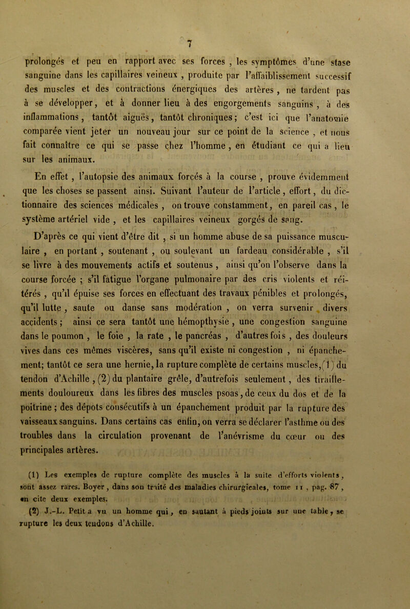 prolongés et peu en rapport avec ses forces , les symptômes d’une stase sanguine dans les capillaires veineux , produite par l’affaiblissement successif des muscles et des contractions énergiques des artères , ne tardent pas à se développer, et à donner lieu à des engorgements sanguins , à des inflammations, tantôt aiguës, tantôt chroniques ; c’est ici que l’anatomie comparée vient jeter un nouveau jour sur ce point de la science , et nous fait connaître ce qui se passe chez l’homme, en étudiant ce qui a lieu sur les animaux. En effet, l’autopsie des animaux forcés à la course , prouve évidemment que les choses se passent ainsi. Suivant l’auteur de l’article, effort, du dic- tionnaire des sciences médicales, on trouve constamment, en pareil cas , le système artériel vide , et les capillaires veineux gorgés de sang. D’après ce qui vient d’être dit , si un homme abuse de sa puissance muscu- laire , en portant , soutenant , ou soulevant un fardeau considérable , s’il se livre à des mouvements actifs et soutenus , ainsi qu’on l’observe dans la course forcée ; s’il fatigue l’organe pulmonaire par des cris violents et réi- térés , qu’il épuise ses forces en effectuant des travaux pénibles et prolongés, qu’il lutte , saute ou danse sans modération , on verra survenir divers accidents ; ainsi ce sera tantôt une hémopthysie , une congestion sanguine dans le poumon , le foie , la rate , le pancréas , d’autres fois , des douleurs vives dans ces mêmes viscères, sans qu’il existe ni congestion , ni épanche- ment; tantôt ce sera une hernie, la rupture complète de certains muscles,(1 ) du tendon d’Achille , (2) du plantaire grêle, d’autrefois seulement, des tiraille- ments douloureux dans les fibres des muscles psoas, de ceux du dos et de la poitrine ; des dépôts consécutifs à un épanchement produit par la rupture des vaisseaux sanguins. Dans certains cas enlin,on verra se déclarer l’asthme ou des troubles dans la circulation provenant de l’anévrisme du cœur ou des principales artères. (1) Les exemples de rupture complète des muscles à la suite d’efforts violents, sont assez rares. Boyer, dans son traité des maladies chirurgicales, tome n , pag. 87, «n cite deux exemples. (2) J.-L. Petit a vu un homme qui, en sautant à pieds joints sur une table 7 se rupture les deux teudons d’Achille.