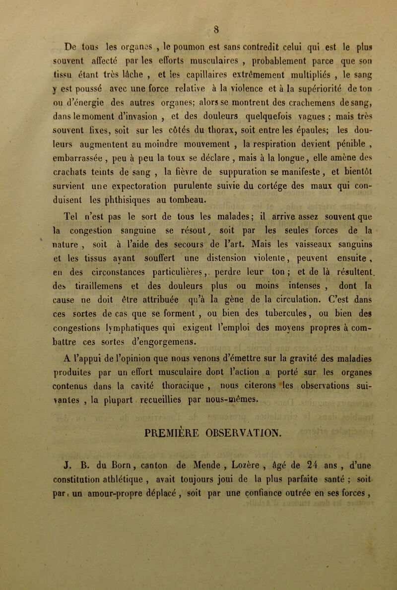 t De tous les organes , le poumon est sans contredit celui qui est le plus souvent affecté par les efforts musculaires , probablement parce que son tissu étant très lâche , et les capillaires extrêmement multipliés , le sang y est poussé avec une force relative à la violence et à la supériorité de ton ou d’énergie des autres organes; alors se montrent des cracbemens de sang, dans le moment d’invasion , et des douleurs quelquefois vagues ; mais très souvent fixes, soit sur les côtés du thorax, soit entre les épaules; les dou- leurs augmentent au moindre mouvement , la respiration devient pénible , embarrassée , peu à peu la toux se déclare , mais à la longue, elle amène des crachats teints de sang , la fièvre de suppuration se manifeste , et bientôt survient une expectoration purulente suivie du cortège des maux qui con- duisent les phthisiques au tombeau. Tel n’est pas le sort de tous les malades; il arrive assez souvent que la congestion sanguine se résout, soit par les seules forces de la nature , soit à l’aide des secours de l’art. Mais les vaisseaux sanguins et les tissus ayant souffert une distension violenle, peuvent ensuite, en des circonstances particulières, perdre leur ton; et de là résultent, des tiraillemens et des douleurs plus ou moins intenses , dont la cause ne doit être attribuée qu’à la gène de la circulation. C’est dans ces sortes de cas que se forment , ou bien des tubercules, ou bien des congestions lymphatiques qui exigent l’emploi des moyens propres à com- battre ces sortes d’engorgemens. A l’appui de l’opinion que nous venons d’émettre sur la gravité des maladies produites par un effort musculaire dont l’action a porté sur les organes contenus dans la cavité thoracique , nous citerons les observations sui- vantes , la plupart recueillies par nous-mêmes. PREMIÈRE OBSERVATION. J. B. du Born, canton de Mende , Lozère , âgé de 24 ans , d’une constitution athlétique , avait toujours joui de la plus parfaite santé ; soit par, un amour-propre déplacé, soit par une confiance outrée en ses forces,