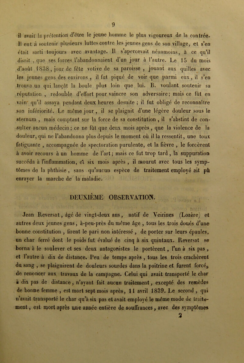 il avait la prétention d’être le jeune homme le plus vigoureux de la contrée» Il eut à soutenir plusieurs luttes contre les jeunes gens de son village, et s’en était sorti toujours avec avantage. Il s’apercevait néanmoins, à ce qu’il disait , que ses forces l’abandonnaient d’un jour à l’autre. Le 15 du mois d’août 1838 , jour de fête votive de sa paroisse , jouant aux quilles avec les jeunes gens des environs , il fut piqué de voir que parmi eux, il s’en trouva un qui lançât la boule plus loin que lui. B. voulant soutenir sa réputation , redouble d’effort pour vaincre son adversaire; mais ce fût en vain qu’il assaya pendant deux heures desuite ; il fut obligé de reconnaître son infériorité. Le même jour , il se plaignit d’une légère douleur sous le sternum , mais comptant sur la force de sa constitution , il s’abstint de con- sulter aucun médecin ; ce ne fût que deux mois après , que la violence de la douleur, qui ne l’abandonna plus depuis le moment où il la ressentit, une toux fatiguante , accompagnée de spectoration purulente, et la fièvre , le forcèrent à avoir recours à un homme de l’art ; mais ce fut trop tard, la suppuration succéda à l’inflammation, et six mois après , il mourut avec tous les symp- tômes de la phthisie , sans qu’aucun espèce de traitement employé ait pù enrayer la marche de la maladie. # DEUXIÈME OBSERVATION. Jean Reversât, âgé de vingt-deux ans, natif de Veirines (Lozère) et autres deux jeunes gens, à-peu-près du même âge , tous les trois doués d’une bonne constitution , firent le pari non intéressé , de porter sur leurs épaules, un char ferré dont le poids fut évalué de cinq à six quintaux. Reversât se borna à le soulever et ses deux antagonistes le portèrent, l’un à six pas , et l’autre à dix de distance. Peu de temps après , tous les trois crachèrent du sang , se plaignirent de douleurs sourdes dans la poitrine et furent forcés de renoncer aux travaux de la campagne. Celui qui avait transporté le char à dix pas de distance, n’ayant fait aucun traitement, excepté des remèdes de bonne femme , est mort sept mois après, 11 avril 1839. Le second , qui n’avait transporté le char qu’à six pas et ayait employé le même mode de traite- ment , est mort après une année entière de souffrances, avec des symptôme» 2