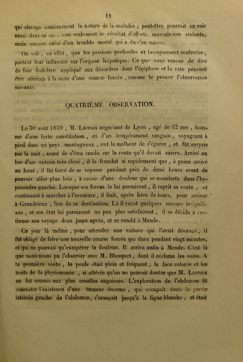 qui change entièrement la nature de la maladie ; peut-être pourrait on voir aussi dans ce cas, non seulement le résultat d’efforts musculaires violents, mais encore celui d’un trouble moral qui a du s’en suivre. On sait , en effet, que les passions profondes et brusquement soulevées, portent leur influence sur l’organe hépatique. Ce que nous venons de dire du foie doit être appliqué aux désordres dont l’épiploon et la rate peuvent être atteints à la suite d’une course forcée , comme le prouve l’observation suivante. QUATRIÈME OBSERVATION. Le 30 août 1839 , M. Lacroix négociant de Lyon , âgé de 32 ans , hom- me d’une forte constitution , et d’un tempérament sanguin , voyageant à pied dans un pays montagneux , eut le malheur de s’égarer , et fût surpris par la nuit , avant de s’être rendu sur la route qu’il devait suivre. Arrivé au bas d’un coteau très élevé , il le franchit si rapidement que , à peine arrivé au haut, il fût forcé de se reposer pendant près de demi heure avant de pouvoir aller plus loin , à cause d’une douleur qui se manifesta dans l’hy- pocondre gauche. Lorsque ses forces le lui permirent , il reprit sa route , et continuant à marcher à l’aventure , il finit, après bien de tours, pour arriver ' à Grandrieux , lieu de sa destination. Là il reçut quelques secours insignifi- ans , et son état lui paraissant un peu plus satisfaisant , il se décida à con- tinuer son voyage deux jours après, et se rendit à Mende. Ce jour là même , pour attendre une voiture qui l’avait dévancé, il fût obligé de faire une nouvelle course forcée qui dura pendant vingt minutes, et qui ne pouvait qu’exaspérer la douleur. Il arriva enfin à Mende. C’est là que nous avons pu l’observer avec M. Blanquet, dont il réclama les soins. A la première visite , le pouls était plein et fréquent , la face colorée et les traits de la physionomie , si altérés qu’on ne pouvait douter que M. Lacroix ne fut soumis aux plus cruelles engoisses. L’exploration de l’abdomen fit constater l’existence d’une tumeur énorme , qui occupait toute la partie latérale gauche de l’abdomen, s’avançait jusqu’à la ligne blanche , et était