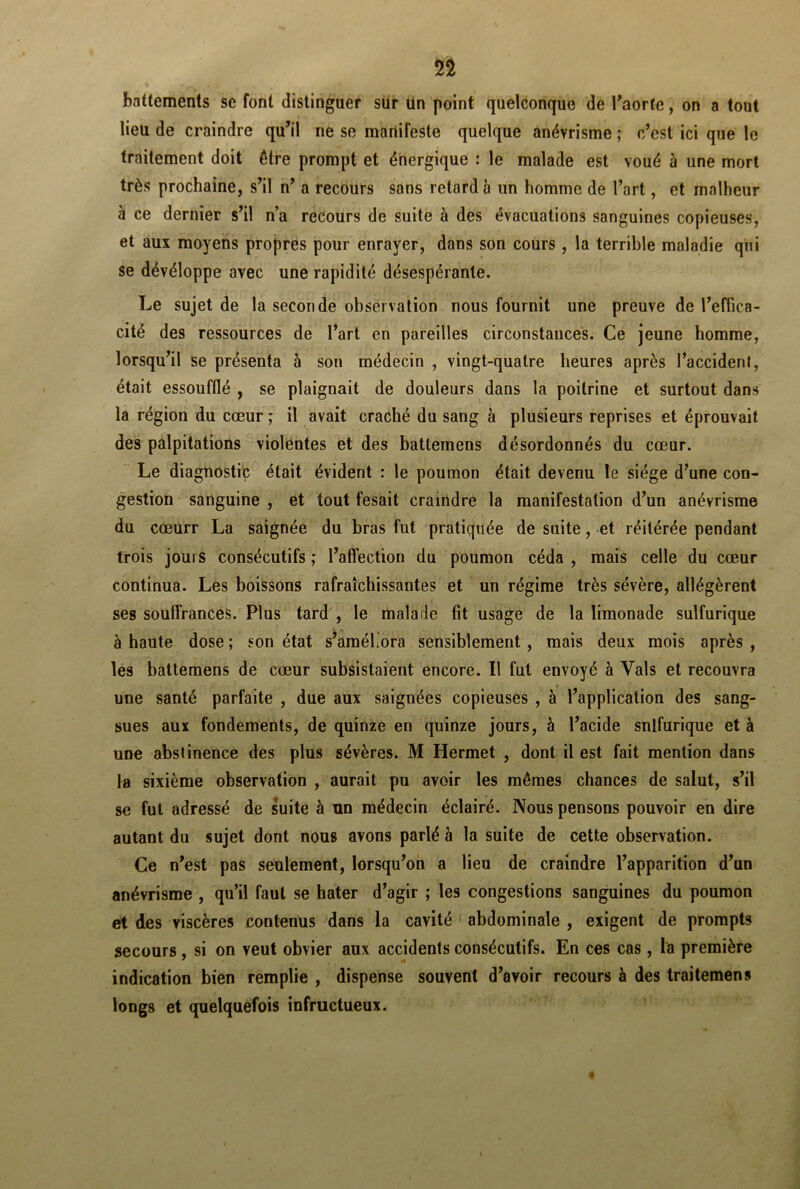 n battements se font distinguer sur un point quelconque de l'aorte, on a tout lieu de craindre qu’il ne se manifeste quelque anévrisme ; c’est ici que le traitement doit être prompt et énergique : le malade est voué à une mort très prochaine, s’il n’ a recours sons retarda un homme de l’art, et malheur à ce dernier s’il n’a recours de suite à des évacuations sanguines copieuses, et aux moyens propres pour enrayer, dans son cours , la terrible maladie qui se dévéloppe avec une rapidité désespérante. Le sujet de la seconde observation nous fournit une preuve de l’effica- cité des ressources de l’art en pareilles circonstances. Ce jeune homme, lorsqu’il se présenta à son médecin , vingt-quatre heures après l’accident, était essoufflé , se plaignait de douleurs dans la poitrine et surtout dans la région du cœur ; il avait craché du sang à plusieurs reprises et éprouvait des palpitations violentes et des battemens désordonnés du cœur. Le diagnostic était évident : le poumon était devenu le siège d’une con- gestion sanguine , et tout fesait craindre la manifestation d’un anévrisme du cœurr La saignée du bras fut pratiquée de suite, et réitérée pendant trois jours consécutifs ; l’affection du poumon céda , mais celle du cœur continua. Les boissons rafraîchissantes et un régime très sévère, allégèrent ses souffrances. Plus tard , le malade fit usage de la limonade sulfurique à haute dose ; son état s’améliora sensiblement , mais deux mois après , les battemens de cœur subsistaient encore. Il fut envoyé à Vais et recouvra une santé parfaite , due aux saignées copieuses , à l’application des sang- sues aux fondements, de quinze en quinze jours, à l’acide snlfurique et à une abstinence des plus sévères. M Hermet , dont il est fait mention dans la sixième observation , aurait pu avoir les mêmes chances de salut, s’il se fut adressé de suite à un médecin éclairé. Nous pensons pouvoir en dire autant du sujet dont nous avons parlé à la suite de cette observation. Ce n’est pas seulement, lorsqu’on a lieu de craindre l’apparition d’un anévrisme , qu’il faut se hâter d’agir ; les congestions sanguines du poumon et des viscères contenus dans la cavité abdominale , exigent de prompts secours, si on veut obvier aux accidents consécutifs. En ces cas, la première indication bien remplie , dispense souvent d’avoir recours à des traitemens longs et quelquefois infructueux.