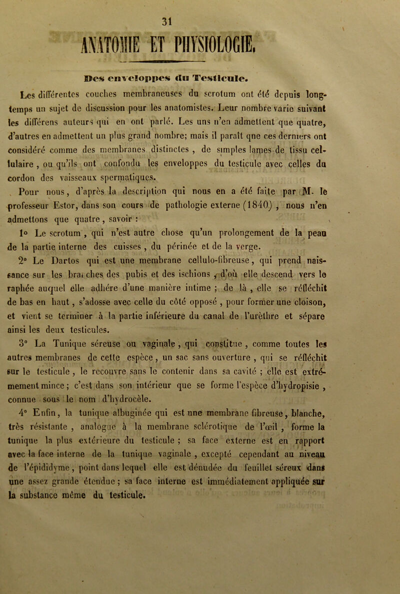 I 31 AMTOIIIE ET PHYSIOLOGIE, ■MgnnEBTTMr — ©es enveloppes cUs testicule. Les différentes couches membraneuses du scrotum ont été depuis long- temps un sujet de discussion pour les anatomistes. Leur nombre varie suivant les diflerens auteurs qui en ont parlé. Les uns n’en admettent que quatre, d’autres en admettent un plus grand nombre; mais il paraît qne ces derniers ont considéré comme des membranes distinctes , de simples lames de tissu cel- lulaire , ou qu’ils ont confondu les enveloppes du testicule avec celles du cordon des vaisseaux spermatiques. Pour nous, d’après la description qui nous en a été faite par M- le professeur Estor, dans son cours de pathologie externe (1840) , nous n’en admettons que quatre , savoir : \ 1° Le scrotum , qui n’est autre chose qu’un prolongement de la peau de la partie interne des cuisses , du périnée et de la verge. 2° Le Dartos qui est une membrane cellulo-fibreuse, qui prend nais- sance sur les brai ches des pubis et des ischions , d’où elle descend vers le raphée auquel elle adhère d’une manière intime ; de là , elle se réfléchit de bas en haut, s’adosse avec celle du côté opposé , pour former une cloison, et vient se terminer à la partie inférieure du canal de l’urèthre et sépare ainsi les deux testicules. 3° La Tunique séreuse ou vaginale , qui constitue , comme toutes les autres membranes de cette espèce, un sac sans ouverture , qui se réfléchit « ' .11 sur le testicule , le recouvre sans le contenir dans sa cavité ; elle est extrê- mement mince ; c’est dans son intérieur que se forme l’espèce d’hydropisie , connue sous le nom d’hydrocèle. 4° Enfin, la tunique albuginée qui est une membrane fibreuse, blanche, très résistante , analogue à la membrane sclérotique de l’œil , forme la tunique la plus extérieure du testicule ; sa face externe est en rapport avec la face interne de la tunique vaginale , excepté cependant au niveau de l’épididyme , point dans lequel elle est dénudée du feuillet séreux dans une assez grande étendue ; sa face interne est immédiatement appliquée sur la substance môme du testicule.