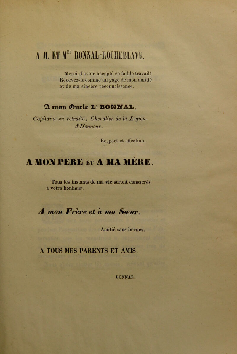 A M. ET If BONMIrBOCHEBLAVE. Merci d’avoir accepté ce faible travail ! Recevez-le comme un gage de mon amitié et de ma sincère reconnaissance. £1 mon (Stade Ls BONNAL, Capitame en retraiteChevalier de la Légion- dû Honneur. Respect et affection. A MON PERE ex A MA MÈRE. Tous les instants de ma vie seront consacrés à votre bonheur. A mon Frère et a ma Sœur. Amitié sans bornes. A TOUS MES PARENTS ET AMIS. BONNAL.