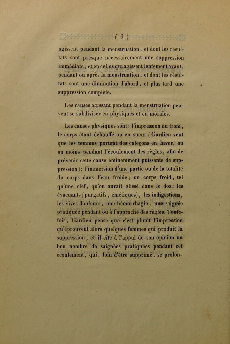 agissent pendant la menstruation , et dont les résul- tats sont presque nécessairement une suppression immédiate ; et en celles qui agissent lentement avant, pendant ou après la menstruation , et dont les résul- tats sont une diminution d’abord, et plus tard une suppression complète. Les causes agissant pendant la menstruation peu- vent se subdiviser en physiques et en morales. * • Les causes physiques sont : l’impression du froid, le corps étant échauffé ou en sueur ( Gardien veut que les femmes portent des caleçons en hiver, ou au moins pendant l’écoulement des règles, afin de prévenir cette cause éminemment puissante de sup- 4 pression ); l’immersion d’une partie ou de la totalité du corps dans l’eau froide ; un corps froid, tel qu’une clef, qu’on aurait glissé dans le dos; les évacuants ( purgatifs, émétiques), les indigestions, les vives douleurs , une hémorrhagie , une saignée pratiquée pendant ou à l’approche des règles. Toute- fois, Gardien pense que c’est plutôt l’impression qu’éprouvent alors quelques femmes qui produit la suppression, et il cite à l’appui de son opinion un bon nombre de saignées pratiquées pendant cet écoulement, qui, loin d’être supprimé, se proion-