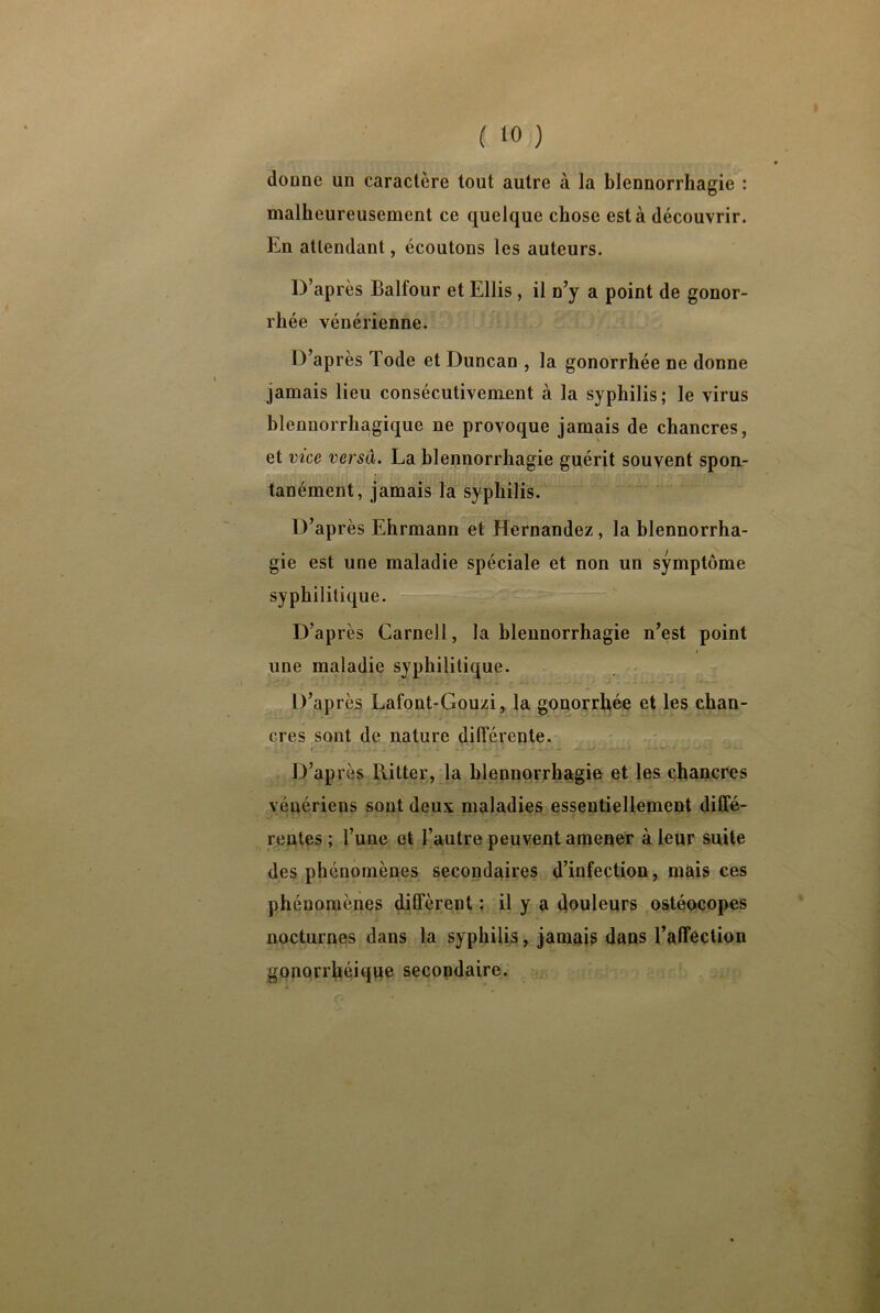 ( >0 ) donne un caractère tout autre à la blennorrhagie : malheureusement ce quelque chose esta découvrir. En attendant, écoutons les auteurs. D’après Balfour et Ellis , il n’y a point de gonor- rhée vénérienne. D’après Tode et Duncan , la gonorrhée ne donne jamais lieu consécutivement à la syphilis; le virus blenuorrhagique ne provoque jamais de chancres, et vice versa. La blennorrhagie guérit souvent spon- tanément, jamais la syphilis. D’après Ehrmann et Hernandez, la blennorrha- gie est une maladie spéciale et non un symptôme syphilitique. D’après Carnell, la blennorrhagie n’est point i une maladie syphilitique. D’après Lafont-Gouzi, la gonorrhée et les chan- cres sont de nature différente. D’après Ritter, la blennorrhagie et les chancres vénériens sont deux maladies essentiellement diffé- rentes ; l’une et l’autre peuvent amener à leur suite des phénomènes secondaires d’infection, mais ces phénomènes diffèrent : il y a douleurs ostéocopes nocturnes dans la syphilis, jamais dans l’affection gonorrhéique secondaire.