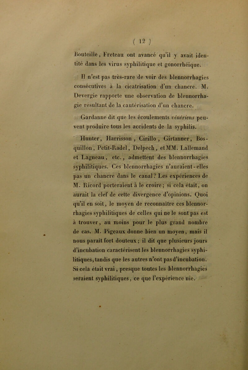 0 Bouteille, Freteau ont avancé qu’il y avait iden- tité dans les virus syphilitique et gonorrhéique. Il n’est pas très-rare de voir des blennorrhagies consécutives à la cicatrisation d’un chancre. M. Devergie rapporte une observation de blennorrha- gie résultant de la cautérisation d’un chancre. Gardanne dit que les écoulements vénériens peu- vent produire tous les accidents de la syphilis. Hun ter, Harrisson , Cirillo , Girtanner, Bos- quillon , Petit-Pvadel, Delpech, et MM. Lallemand et Lagneau, etc., admettent des blennorrhagies syphilitiques. Ces blennorrhagies n’auraient-elles pas un chancre dans le canal ? Les expériences de M. Pvicord porteraient à le croire; si cela était, on aurait la clef de cette divergence d’opinions. Quoi qu’il en soit, le moyen de reconnaître ces blennor- rhagies syphilitiques de celles qui ne le sont pas est à trouver, au moins pour le plus grand nombre de cas. M. Pigeaux donne bien un moyen, mais il nous paraît fort douteux; il dit que plusieurs jours d’incubation caractérisent les blennorrhagies syphi- litiques, tandis que les autres n’ont pas d’incubation. Si cela était vrai, presque toutes les blennorrhagies seraient syphilitiques, ce que l’expérience nie.