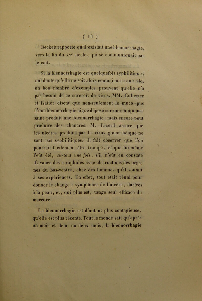 Beckett rapporte qu’iTexistait une blennorrhagie, vers la fin du xve siècle, qui se communiquait par le coït. Si la blennorrhagie est quelquefois syphilitique, nul doute qu’elle ne soit alors contagieuse ; au reste, un bon nombre d’exemples prouvent qu’elle n’a pas besoin de ce surcroît de virus. MM. Cullerier et Ratier disent que non-seulement le muco-pus d’une blennorrhagie aiguë déposé sur une muqueuse saine produit une blennorrhagie, mais encore peut produire des chancres. M. Pvicord assure que les ulcères produits par le virus gonorrhéique ne sont pas syphilitiques. Il fait observer que l’on pourrait facilement être trompé, et que lui-même l’eut été, surtout une fois, s’il n’eût eu constaté d’avance des scrophules avec obstructions des orga- nes du bas-ventre, chez des hommes qu’il soumit à ses expériences. En effet, tout était réuni pour » donner le change : symptômes de l’ulcère, dartres à la peau, et, qui plus est, usage seul efficace du mercure. La blennorrhagie est d’autant plus contagieuse, qu’elle est plus récente.Tout le monde sait qu’après un mois et demi ou deux mois, la blennorrhagie