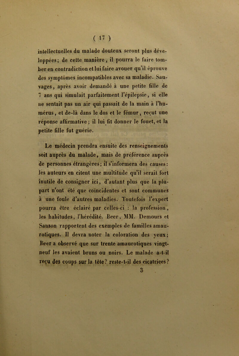 intellectuelles du malade douteux seront plus déve- loppées; de cette manière, il pourra le faire tom- ber en contradiction et lui faire avouer qu’il éprouve des symptômes incompatibles avec sa maladie. Sau- vages , après avoir demandé à une petite fille de 7 ans qui simulait parfaitement l’épilepsie, si elle ne sentait pas un air qui passait de la main à l’hu- mérus, et de-là dans le dos et le fémur, reçut une réponse affirmative ; il lui fit donner le fouet, et la petite fille fut guérie. Le médecin prendra ensuite des renseignements soit auprès du malade, mais de préférence auprès de personnes étrangères; il s’informera des causes: les auteurs en citent une multitude qu’il serait fort inutile de consigner ici, d’autant plus que la plu- part n’ont été que coïncidentes et sont communes à une foule d’autres maladies. Toutefois l’expert pourra être éclairé par celles-ci : la profession, les habitudes, l’hérédité. Beer, MM. Demours et Sanson rapportent des exemples de familles amau- rotiques. Il devra noter la coloration des yeux; Beer a observé que sur trente amaurotiques vingt- neuf les avaient bruns ou noirs. Le malade a-t-il reçu des coups sur la tête? reste-t-il des cicatrices? a