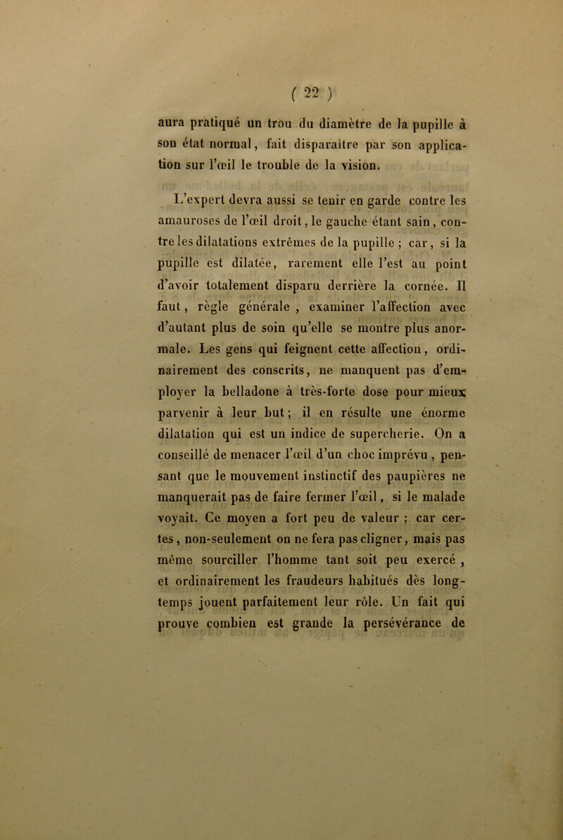 aura pratiqué un trou du diamètre de la pupille à son état normal, fait disparaître par son applica- tion sur l’œil le trouble de la vision. L’expert devra aussi se tenir en garde contre les amauroses de l’œil droit, le gauche étant sain, con- tre les dilatations extrêmes de la pupille ; car, si la pupille est dilatée, rarement elle l’est au point d’avoir totalement disparu derrière la cornée. Il faut, règle générale , examiner l’affection avec d’autant plus de soin qu’elle se montre plus anor- male. Les gens qui feignent cette affection, ordi- nairement des conscrits, ne manquent pas d’em- ployer la belladone à très-forte dose pour mieux parvenir à leur but ; il en résulte une énorme dilatation qui est un indice de supercherie. On a conseillé de menacer l’œil d’un choc imprévu , pen- sant que le mouvement instinctif des paupières ne manquerait pas de faire fermer l’œil, si le malade voyait. Ce moyen a fort peu de valeur ; car cer- tes , non-seulement on ne fera pas cligner, mais pas même sourciller l’homme tant soit peu exercé , et ordinairement les fraudeurs habitués dès long- temps jouent parfaitement leur rôle. Un fait qui prouve combien est grande la persévérance de