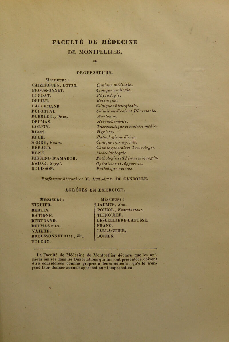 FACULTÉ DE MÉDECINE DE MONTPELLIER. o(Jo PROFESSEURS. Messieurs : CAIZERGUES, Doyen. Clinique medicale. BROUSSONNET. Clinique médicale. LORDAT. Physiologie. DEL1LE. Botanique. LALLEMAND. Clinique chirurgicale. DüPORTAL Chimie médicale et Pharmacie• DUBRUEIL, Prés. Anatomie, DELMAS. Accouchements. GOLFIN. Thérapeutique et matière médic. RIRES. Hygiène. RF.CH. Pathologie médicale. SERRE,Exam. Clin ique ch iru rgica le. BÉRARD. Chimie générale et Toxicologie. RENE. Médecine légale. RISCENO D’AMADOR. Pathologie et Thérapeutiquegén. ESTOR , Suppl. Opérations et Appareils, BOUISSON. Pathologie externe. Professeur honoraire : M. Aug.-Pyr. DE CANDOLLE. AGRÉGÉS EN EXERCICE. Messieurs : Messieurs : FIGUIER. JAUMES, Sup. BERTIN. POUJOL , Examinateur. BATIGNE. TRINQU1ER. BERTRAND. LESCELLIÈRE-LAFOSSE. DELMAS fils. FRANC. VAILHÉ. JALLAGUIER. BROUSSONNET fils , Ex, BORIES. TOÜCHY. La Faculté de Médecine de Montpellier déclare que les opi- nions émises dans les Dissertations qui lui sont présentées, doivent être considérées comme propres à leurs auteurs, qu’elle n’en- tend leur donner aucune approbation ni improbation.