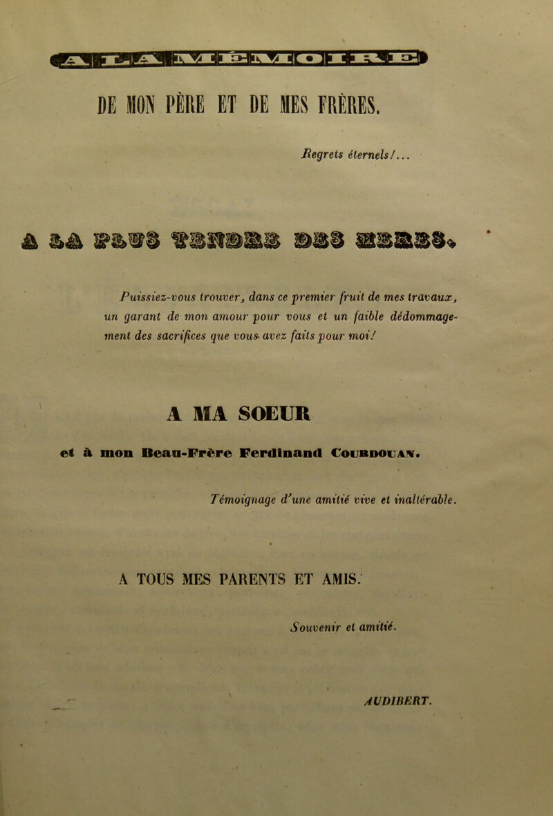 DE MON PÈRE ET DE MES FRÈRES. Regrets éternels/... Puissiez-vous trouverj dans ce premier fruit de mes travauxj un garant de mon amour pour vous et un faible dédommage- ment des sacrifices que vous- avez faits pour moi/ A MA SOEUR et à. mon Beau-Frère Ferdinand toinimw. Témoignage d'une amitié vive et inaltérable. A TOUS MES PARENTS ET AMIS. Souvenir et amitié. ÂVD1BERT.