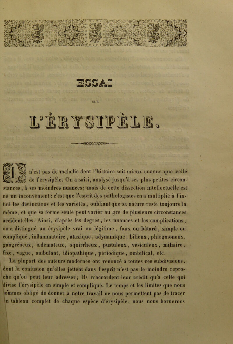 S&S Âl SUR i n’est pas de maladie dont l’histoire soit mieux connue que celle de l’érysipèle. On a saisi, analysé jusqu’à ses plus petites circon- stances, à ses moindres nuances; mais de cette dissection intellectuelle est né un inconvénient : c’est que l’esprit des pathologistes en a multiplié à l'in- fini les distinctions et les variétés, oubliant que sa nature reste toujours la même, et que sa forme seule peut varier au gré de plusieurs circonstances accidentelles. Ainsi, d’après les degrés, les nuances et les complications, on a distingué un érysipèle vrai ou légitime , faux ou bâtard, simple ou compliqué , inflammatoire , ataxique , adynamique , bilieux, phlegmoneux, gangréneux, œdémateux, squirrheux, pustuleux, vésiculeux, miliaire, fixe, vague, ambulant, idiopathique, périodique, ombilical, etc. La plupart des auteurs modernes ont renoncé à toutes ces subdivisions, dont la confusion qu’elles jettent dans l’esprit n’est pas le moindre repro- che qu’on peut leur adresser; ils n’accordent leur crédit qu’à celle qui divise l’érysipèle en simple et compliqué. Le temps et les limites que nous tommes obligé de donner à notre travail ne nous permettent pas de tracer in tableau complet de chaque espèce d’érysipèle; nous nous bornerons * i * ‘ \ I