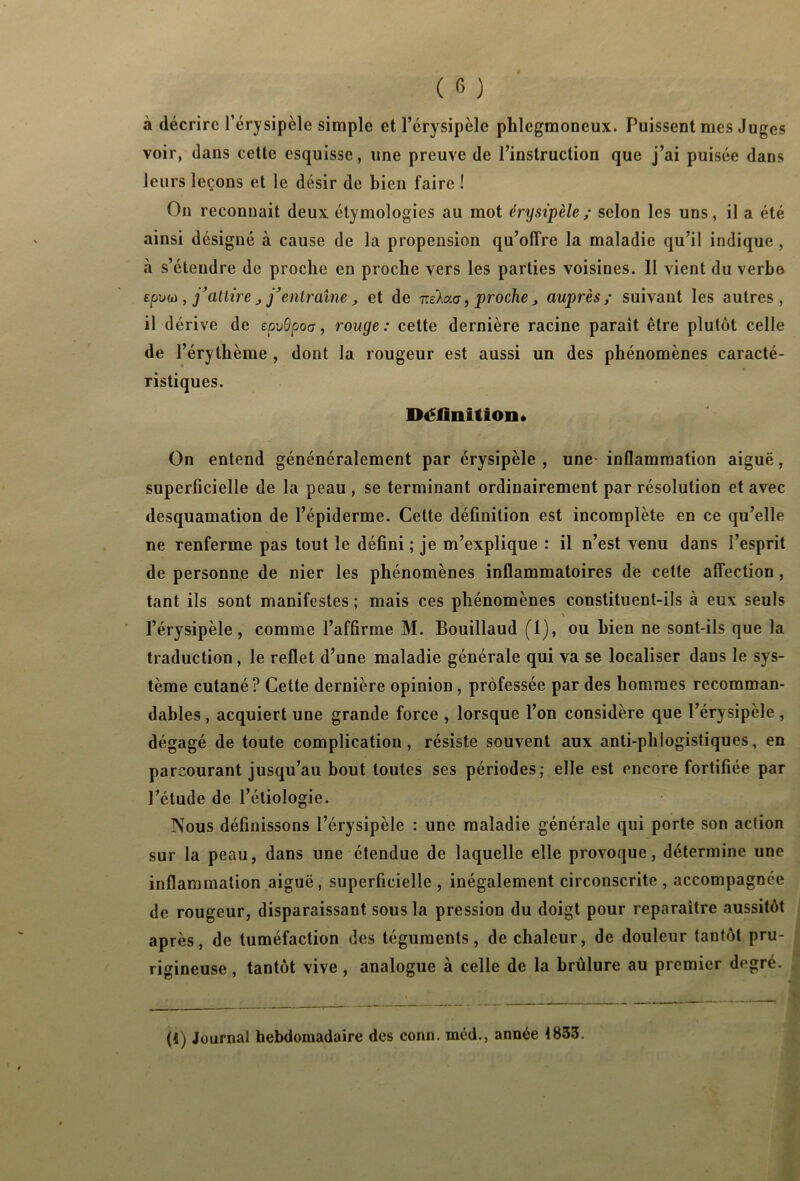 à décrire l’érysipèle simple et l’érysipèle phlegmoneux. Puissent mes Juges voir, dans cette esquisse, une preuve de l’instruction que j’ai puisée dans leurs leçons et le désir de bien faire ! On reconnait deux étymologies au mot érysipèle; selon les uns, il a été ainsi désigné à cause de la propension qu’offre la maladie qu’il indique, à s’étendre de proche en proche vers les parties voisines. 11 vient du verbe Efjvfù, j’attire , j’entraîne, et de r.eXouj, proche , auprès; suivant les autres, il dérive de epvBpoa , rouge : cette dernière racine paraît être plutôt celle de l’érythème , dont la rougeur est aussi un des phénomènes caracté- ristiques. Définition* On entend génénéralement par érysipèle, une- inflammation aiguë, superficielle de la peau , se terminant ordinairement par résolution et avec desquamation de l’épiderme. Cette définition est incomplète en ce qu’elle ne renferme pas tout le défini ; je m’explique : il n’est venu dans l’esprit de personne de nier les phénomènes inflammatoires de cette affection , tant ils sont manifestes ; mais ces phénomènes constituent-ils à eux seuls N l’érysipèle, comme l’affirme M. Bouillaud (1), ou bien ne sont-ils que la traduction , le reflet d’une maladie générale qui va se localiser daus le sys- tème cutané? Celte dernière opinion, professée par des hommes recomman- dables , acquiert une grande force , lorsque l’on considère que l’érysipèle , dégagé de toute complication, résiste souvent aux anti-phlogistiques, en parcourant jusqu’au bout toutes ses périodes; elle est encore fortifiée par l’étude de l’étiologie. Nous définissons l’érysipèle : une maladie générale qui porte son action sur la peau, dans une étendue de laquelle elle provoque, détermine une inflammation aiguë, superficielle , inégalement circonscrite , accompagnée de rougeur, disparaissant sous la pression du doigt pour reparaître aussitôt après, de tuméfaction des téguments, de chaleur, de douleur tantôt pru- rigineuse , tantôt vive , analogue à celle de la brûlure au premier degré. (i) Journal hebdomadaire des conn. méd., année 1833.