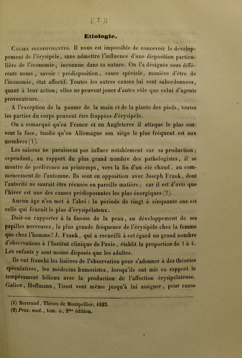 Etiologie. Causes prédisposantes. 11 nous est impossible de concevoir le dévelop- pement de l’érysipèle, sans admettre l’influence d’une disposition particu- lière de l’économie, inconnue dans sa nature. On l’a désignée sous diffé- rents noms , savoir : prédisposition , cause spéciale, manière d’être de l’économie, état affectif. Toutes les autres causes lui sont subordonnées, quant à leur action; elles ne peuvent jouer d’autre rôle que celui d’agents provocateurs. A l’exception de la paume de la main et de la plante des pieds, toutes les parties du corps peuvent être frappées d’érysipèle. On a remarqué qu’en France et en Angleterre il attaque le plus sou- vent la face, tandis qu’en Allemagne son siège le plus fréquent est aux membres (1). Les saisons ne paraissent pas influer notablement sur sa production ; cependant, au rapport du plus grand nombre des pathologistes, il se montre de préférence au printemps, vers la fin d’un été chaud , au com- mencement de l’automne. Ils sont en opposition avec Joseph Frank, dont l’autorité ne saurait être récusée en pareille matière; car il est d’avis que l’hiver est une des causes prédisposantes les plus énergiques (2). Aucun âge n’en met à l’abri : la période de vingt à cinquante ans est celle qui fournit le plus d’érysipélateux. Doit-on rapporter à la finesse de la peau, au développement de ses papilles nerveuses, la plus grande fréquence de l’érysipèle chez la femme que chez l’homme? J. Frank, qui a recueilli à cet égard un grand nombre d observations à l’Institut clinique de Pavie , établit la proportion de 1 à 4. Les enfants y sont moins disposés que les adultes. Ils ont franchi les lisières de l’observation pour s’adonner à des théories spéculatives, les médecins humoristes, lorsqu’ils ont mis en rapport le tempérament bilieux avec la production de l’affection érysipélateuse. Galien, Hoffmann , Tissot vont même jusqu’à lui assigner, pour cause (1) Bertrand , Thèses de Montpellier, 4823. (2) Prax. med., tom. u, 2me édition.