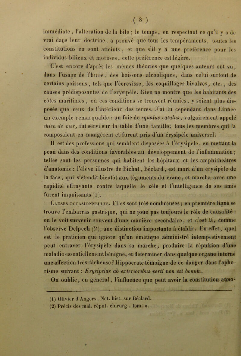 immédiate , Altération de la bile ; le temps , en respectant ce qu’il y a de vrai daps leur doctrine, a prouvé que tous les tempéraments, toutes les constitutions en sont atteints , et que s’il y a une préférence pour les individus bilieux et moroses, cette préférence est légère. C’est encore d’après les mêmes théories que quelques auteurs ont vu, dans l’usage de l’huile , des boissons alcooliques, dans celui surtout de certains poissons, tels que l’écrevisse, les coquillages bivalves, etc. , des causes prédisposantes de l’érysipèle. Rien ne montre que les habitants des côtes maritimes , où ces conditions se trouvent réunies, y soient plus dis- posés que ceux de l’intérieur des terres. J’ai lu cependant dans Linnée un exemple remarquable : un foie de squalus catulus , vulgairement appelé chien de mer, fut servi sur la table d’une famille; tous les membres qui la composaient eu mangèrent et furent pris d’un érysipèle universel. Il est des professions qui semblent disposées à l’érysipèle, en mettant la peau dans des conditions favorables au développement de l’inflammation; telles sont les personnes qui habitent les hôpitaux et les amphithéâtres d’anatomie: l’élève illustre deBichat, Béclard, est mort d’un érysipèle de la face , qui s’étendit bientôt aux téguments du crâne, et marcha avec une rapidité effrayante contre laquelle le zèle et l’intelligence de ses amis furent impuissants (1). Causes occasionnelles. Elles sont très-nombreuses; en première ligne se trouve l’embarras gastrique, qui ne joue pas toujours le rôle de causalité ; on le voit survenir souvent d’une manière secondaire, et c’est là, comme l’observe Delpech (2), une distinction importante à établir. En effet, quel est le praticien qui ignore qu’un émétique administré intempestivement peut entraver l’érysipèle dans sa marche, produire la répulsion d’une maladie essentiellement bénigne, et déterminer dans quelque organe interne une affection très-fàcheuse? Hippocrate témoigne de ce danger dans l’apho- risme suivant : Erysipelas ah cxterioribus verti non est honum. On oublie, en général, l’influence que peut avoir la constitution atmo- (!) Olivier d’Angers , Not. hist. sur Béclard. (2) Précis des mal. réput. chirurg., tom. ii.