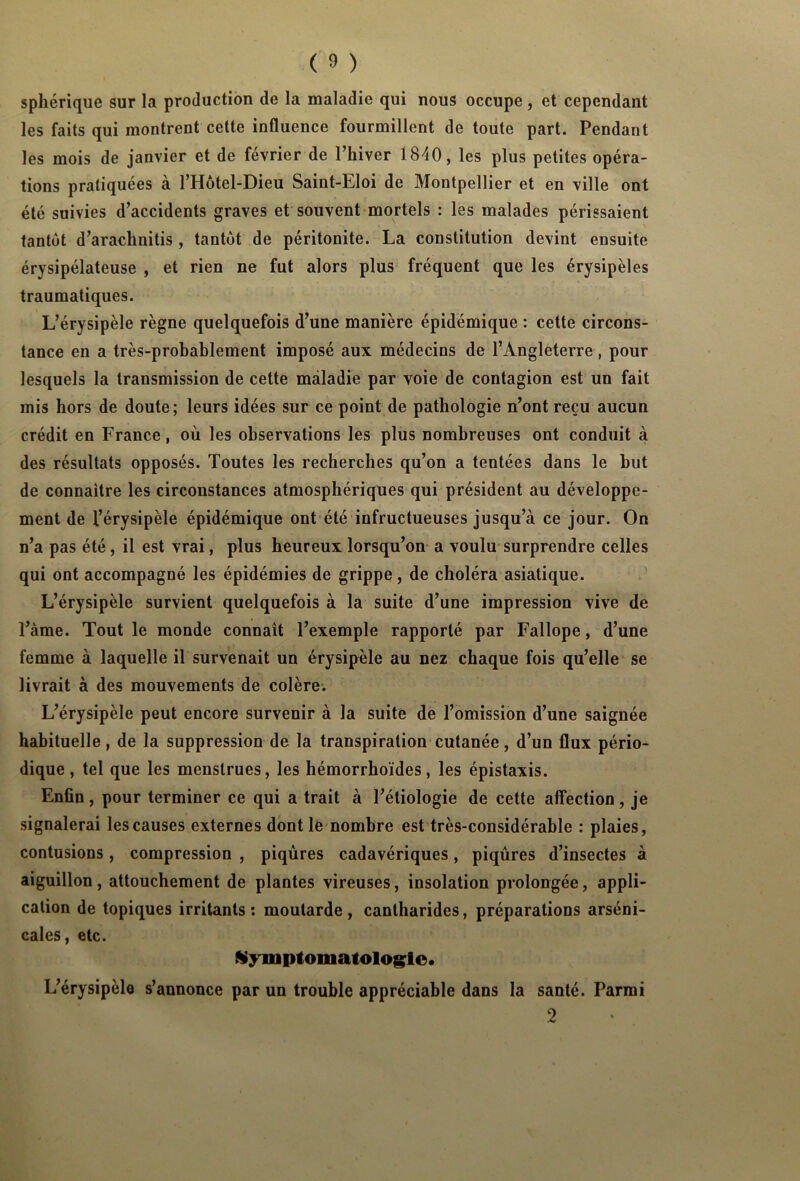 sphérique sur la production de la maladie qui nous occupe, et cependant les faits qui montrent cette influence fourmillent de toute part. Pendant les mois de janvier et de février de l’hiver 1840, les plus petites opéra- tions pratiquées à l’Hôtel-Dieu Saint-Eloi de Montpellier et en ville ont été suivies d’accidents graves et souvent mortels : les malades périssaient tantôt d’arachnitis , tantôt de péritonite. La constitution devint ensuite érysipélateuse , et rien ne fut alors plus fréquent que les érysipèles traumatiques. L’érysipèle règne quelquefois d’une manière épidémique : cette circons- tance en a très-probablement imposé aux médecins de l’Angleterre, pour lesquels la transmission de cette maladie par voie de contagion est un fait mis hors de doute; leurs idées sur ce point de pathologie n’ont reçu aucun crédit en France, où les observations les plus nombreuses ont conduit à des résultats opposés. Toutes les recherches qu’on a tentées dans le but de connaître les circonstances atmosphériques qui président au développe- ment de l’érysipèle épidémique ont été infructueuses jusqu’à ce jour. On n’a pas été, il est vrai, plus heureux lorsqu’on a voulu surprendre celles qui ont accompagné les épidémies de grippe, de choléra asiatique. L’érysipèle survient quelquefois à la suite d’une impression vive de l’àme. Tout le monde connaît l’exemple rapporté par Fallope, d’une femme à laquelle il survenait un érysipèle au nez chaque fois qu’elle se livrait à des mouvements de colère. L’érysipèle peut encore survenir à la suite de l’omission d’une saignée habituelle, de la suppression de la transpiration cutanée, d’un flux pério- dique , tel que les menstrues, les hémorrhoïdes, les épistaxis. Enfin, pour terminer ce qui a trait à l’étiologie de cette affection, je signalerai les causes externes dont le nombre est très-considérable : plaies, contusions, compression , piqûres cadavériques, piqûres d’insectes à aiguillon, attouchement de plantes vireuses, insolation prolongée, appli- cation de topiques irritants: moutarde, cantharides, préparations arséni- cales, etc. Symptomatologie. L’érysipèle s’annonce par un trouble appréciable dans la santé. Parmi 2