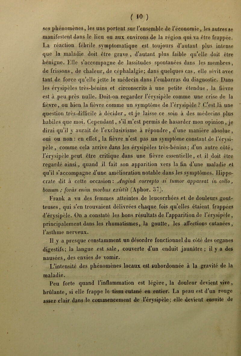 ( >0 ) ses phénomènes, les uns portent sur l'ensemble de l’économie, les autres se manifestent dans le lieu ou aux environs de la région qui va être frappée. La réaction fébrile symptomatique est toujours d’autant plus intense que la maladie doit être grave , d’autant plus faible qu’elle doit être bénigne. Elle s’accompagne de lassitudes spontanées dans les membres, de frissons, de chaleur, de céphalalgie; dans quelques cas, elle sévit avec tant de force qu’elle jette le médecin dans l’embarras du diagnostic. Dans les érysipèles très-bénins et circonscrits à une petite étendue, la fièvre est à peu près nulle. Doit-on regarder l’érysipèle comme une crise de la fièvre, ou bien la fièvre comme un symptôme de l’érysipèle ? C’est là une ' question très-difficile à décider, et je laisse ce soin à des médecins plus habiles que moi. Cependant, s’il m’est permis de hasarder mon opinion, je dirai qu’il y aurait de l’exclusivisme à répondre, d’une manière absolue, oui ou non : en effet, la fièvre n’est pas un symptôme constant de l’érysi- pèle , comme cela arrive dans les érysipèles très-bénins; d’un autre côté, l’érysipèle peut être critique dans une fièvre essentielle, et il doit être regardé ainsi, quand il fait son apparition vers la fin d’une maladie et qu’il s’accompagne d’une amélioration notable dans les symptômes. Hippo- crate dit à cette occasion: Avujinâ correpto si timor apparent in collo, bonum ; foràs enim morbus existit (Aphor. 37). Frank a vu des femmes atteintes de leucorrhées et de douleurs gout- teuses , qui s’en trouvaient délivrées chaque fois qu’elles étaient frappées d’érysipèle. On a constaté les bons résultats de l’apparition de l’érysipèle, principalement dans les rhumatismes, la goutte, les affections cutanées, l’asthme nerveux. Il y a presque constamment un désordre fonctionnel du côté des organes digestifs; la langue est sale, couverte d’un enduit jaunâtre; il y a des nausées, des envies de vomir. L’intensité des phénomènes locaux est subordonnée à la gravité de la maladie. Peu forte quand l’inflammation est légère, la douleur devient vive, brûlante, si elle frappe le tissu cutané en entier. La peau est d’un rouge assez clair dans le commencement de l’érysipèle; elle devient ensuite de