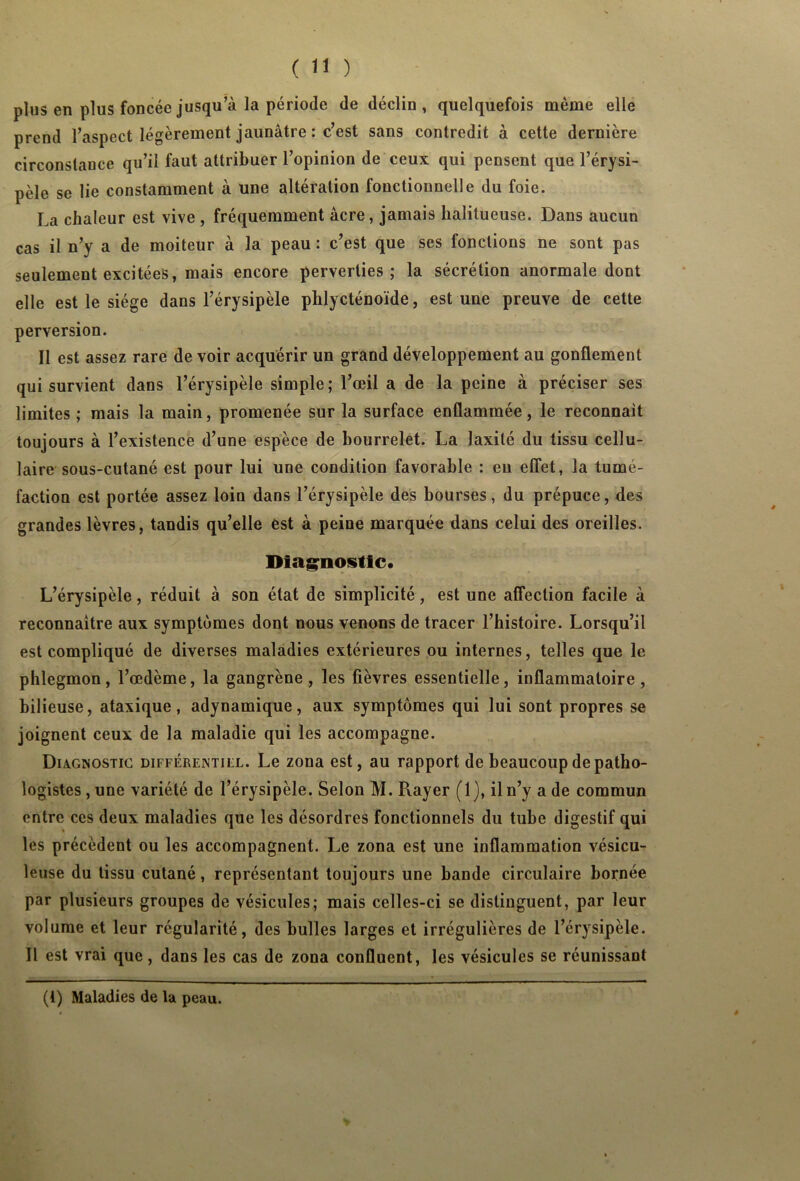 plus en plus foncée jusqu’à la période de déclin, quelquefois même elle prend l’aspect légèrement jaunâtre : c’est sans contredit à cette dernière circonstance qu’il faut attribuer l’opinion de ceux qui pensent que l’érysi- pèle se lie constamment à une altération fonctionnelle du foie. La chaleur est vive , fréquemment âcre, jamais kalitueuse. Dans aucun cas il n’y a de moiteur à la peau : c’est que ses fonctions ne sont pas seulement excitées, mais encore perverties; la sécrétion anormale dont elle est le siège dans l’érysipèle phlycténoïde, est une preuve de cette perversion. Il est assez rare de voir acquérir un grand développement au gonflement qui survient dans l’érysipèle simple; l’œil a de la peine à préciser ses limites; mais la main, promenée sur la surface enflammée, le reconnait toujours à l’existence d’une espèce de bourrelet. La Jaxilé du tissu cellu- laire sous-cutané est pour lui une condition favorable : eu effet, la tumé- faction est portée assez loin dans l’érysipèle des bourses, du prépuce, des grandes lèvres, tandis qu’elle est à peine marquée dans celui des oreilles. Diagnostic. L’érysipèle, réduit à son état de simplicité, est une affection facile à reconnaître aux symptômes dont nous venons de tracer l’histoire. Lorsqu’il est compliqué de diverses maladies extérieures ou internes, telles que le phlegmon, l’œdème, la gangrène, les fièvres essentielle, inflammatoire, bilieuse, ataxique, adynamique, aux symptômes qui lui sont propres se joignent ceux de la maladie qui les accompagne. Diagnostic différentiel. Le zona est, au rapport de beaucoup de patho- logistes , une variété de l’érysipèle. Selon M. Rayer (1}, il n’y a de commun entre ces deux maladies que les désordres fonctionnels du tube digestif qui les précèdent ou les accompagnent. Le zona est une inflammation vésicu- leuse du tissu cutané, représentant toujours une bande circulaire bornée par plusieurs groupes de vésicules; mais celles-ci se distinguent, par leur volume et leur régularité, des bulles larges et irrégulières de l’érysipèle. 11 est vrai que, dans les cas de zona confluent, les vésicules se réunissant (t) Maladies de la peau.