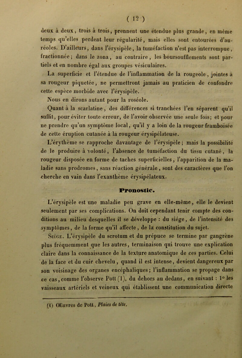 deux à deux, trois à trois, prennent une étendue plus grande, en même temps qu’elles perdent leur régularité, mais elles sont entourées d’au- réoles. D’ailleurs, dans l’érysipèle, la tuméfaction n’est pas interrompue, fractionnée ; dans le zona, au contraire , les boursoufflcments sont par- tiels et en nombre égal aux groupes vésiculaires. La superficie et l’étendue de l’inflammation de la rougeole, jointes à sa rougeur piquetée, ne permettront jamais au praticien de confondre cette espèce morbide avec l’érysipèle. Nous en dirons autant pour la roséole. Quant à la scarlatine , des différences si tranchées l’en séparent qu’il suffit, pour éviter toute erreur, de l’avoir observée une seule fois; et pour ne prendre qu’un symptôme local, qu’il y a loin de la rougeurframboisée de cette éruption cutanée à la routeur érysipélateuse. L’érythème se rapproche davantage de l’érysipèle ; mais la possibilité de le produire à volonté, l’absence de tuméfaction du tissu cutané, la rougeur disposée en forme de taches superficielles, l’apparition de la ma- ladie sans prodromes, sans réaction générale, sont des caractères que l’on cherche en vain dans l’exanthème érysipélateux. Pronostic. L’érysipèle est une maladie peu grave en elle-même, elle le devient seulement par ses complications. On doit cependant tenir compte des con- ditions au milieu desquelles il se développe : du siège, de l’intensité des symptômes, de la forme qu’il affecte , de la constitution du sujet. Siège. L’érysipèle du scrotum et du prépuce se termine par gangrène plus fréquemment que les autres, terminaison qui trouve une explication claire dans la connaissance de la texture anatomique de ces parties. Celui de la face et du cuir chevelu, quand il est intense, devient dangereux par son voisinage des organes encéphaliques ; l’inflammation se propage dans ce cas, comme l’observe Pott (1), du dehors au dedans, en suivant : 1° les vaisseaux artériels et veineux qui établissent une communication directe (i) OEuvres de Pott, Plaies de tête.
