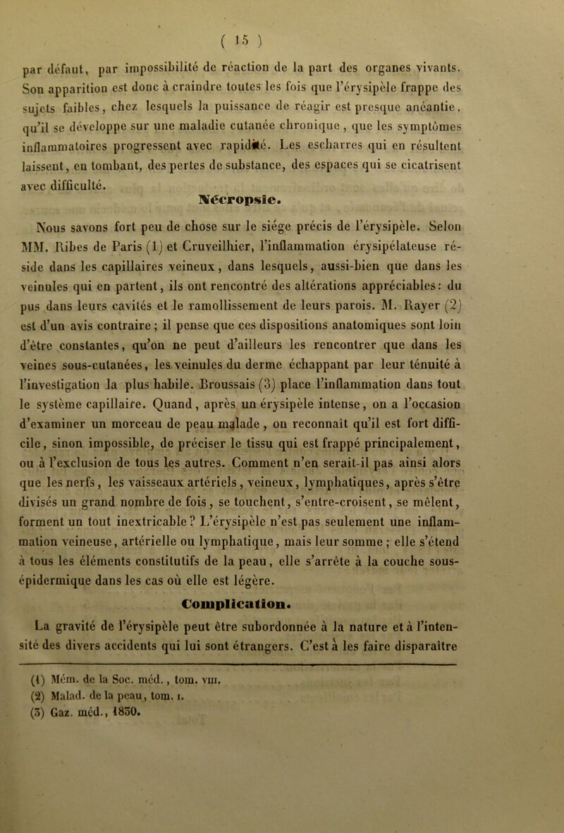 par défaut, par impossibilité de réaction de la part des organes vivants. Son apparition est donc à craindre toutes les fois que l’érysipèle frappe des sujets faibles, chez lesquels la puissance de réagir est presque anéantie, qu’il se développe sur une maladie cutanée chronique , que les symptômes inflammatoires progressent avec rapidité. Les escharres qui en résultent laissent, en tombant, des pertes de substance, des espaces qui se cicatrisent avec difficulté. üVécropsic. Nous savons fort peu de chose sur le siège précis de l’érysipèle. Selon MM. Ribes de Paris ( 1 ) et Cruveilhier, l’inflammation érysipélateuse ré- side dans les capillaires veineux, dans lesquels, aussi-bien que dans les veinules qui en partent, ils ont rencontré des altérations appréciables: du pus dans leurs cavités et le ramollissement de leurs parois. M. Rayer (2) est d’un avis contraire ; il pense que ces dispositions anatomiques sont loin d’ètre constantes, qu’on ne peut d’ailleurs les rencontrer que dans les veines sous-cutanées, les veinules du derme échappant par leur ténuité à l’investigation la plus habile. Broussais (3) place l’inflammation dans tout le système capillaire. Quand, après un érysipèle intense, on a l’occasion d’examiner un morceau de peau malade, on reconnaît qu’il est fort diffi- cile, sinon impossible, de préciser le tissu qui est frappé principalement, ou à l’exclusion de tous les autres. Comment n’en serait-il pas ainsi alors que les nerfs, les vaisseaux artériels, veineux, lymphatiques, après s’être divisés un grand nombre de fois, se touchent, s’entre-croisent, se mêlent, forment un tout inextricable ? L’érysipèle n’est pas seulement une inflam- mation veineuse, artérielle ou lymphatique, mais leur somme ; elle s’étend à tous les éléments constitutifs de la peau, elle s’arrête à la couche sous- épidermique dans les cas où elle est légère. Complication. La gravité de l’érysipèle peut être subordonnée à la nature et à l’inten- sité des divers accidents qui lui sont étrangers. C’est a les faire disparaître (4) Mém. de la Soc. méd., toin. vin. (2) Malad. delà peau, tom. i. (3) Gaz. méd., 1830.