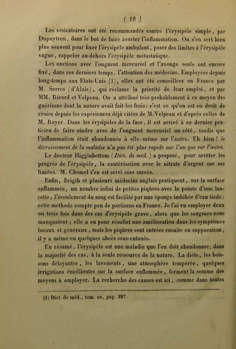 % (18) Les vésicatoires ont été recommandés contre l’érysipèle simple, par Dupuytren, dans le but de faire avorter l’inflammation. On s’en sert bien' plus souvent pour fixer l’érysipèle ambulant, poser des limites à l’érysipèle vague, rappeler au-debors l’érysipèle métastatique. Les onctions avec l’onguent mercuriel et l’axonge seule ont encore fixé, dans ces derniers temps, l’attention des médecins. Employées depuis long-temps aux Etats-Unis (1), elles ont été conseillées en France par M. Serres (d’Alais), qui réclame la priorité de leur emploi, et par MM. Ricord et Velpeau. On a attribué très-probablement à ce moyen des guérisons dont la nature avait fait les frais: c’est ce qu’on est en droit de croire depuis les expériences déjà citées de M. Velpeau et d’après celles de M. Rayer. Dans les érysipèles de la face, il est arrivé à ce dernier pra- ticien de faire oindre avec de l’onguent mercuriel un côté, tandis que l’inflammation était abandonnée à elle-même sur l’autre. Eh bien ! le décroissement de la maladie n’a pas été plus rapide sur l’un que sur l’autre. Le docteur Higginbottom ( Dict. de méd. ) a proposé, pour arrêter les progrès de l’érysipèle, la cautérisation avec le nitrate d’argent sur ses limites. M. Chomel s’en est servi sans succès. Enfin, Brigth et plusieurs médecins anglais pratiquent, sur la surface enflammée, un nombre infini de petites piqûres avec la pointe d’une lan- cette ; l’écoulement du sang est facilité par une éponge imbibée d’eau tiède : cette méthode compte peu de partisans en France. Je l’ai vu employer deux ou trois fois dans des cas d’érysipèle grave, alors que les sangsues nous manquaient ; elle a eu pour résultat une amélioration dans les symptômes locaux et généraux , mais les piqûres sont entrées ensuite en suppuration, il y a même eu quelques abcès sous-cutanés. En résumé, l’érysipèle est une maladie que l’on doit abandonner, dans la majorité des cas, à la seule ressource de la nature. La diète, les bois- sons délayantes , les lavements , une atmosphère tempérée , quelques irrigations émollientes sur la surface enflammée, forment la somme des moyens à employer. La recherche des causes est ici, comme dans toutes (1) Dict. de méd. , tom. xii , pag. 287.