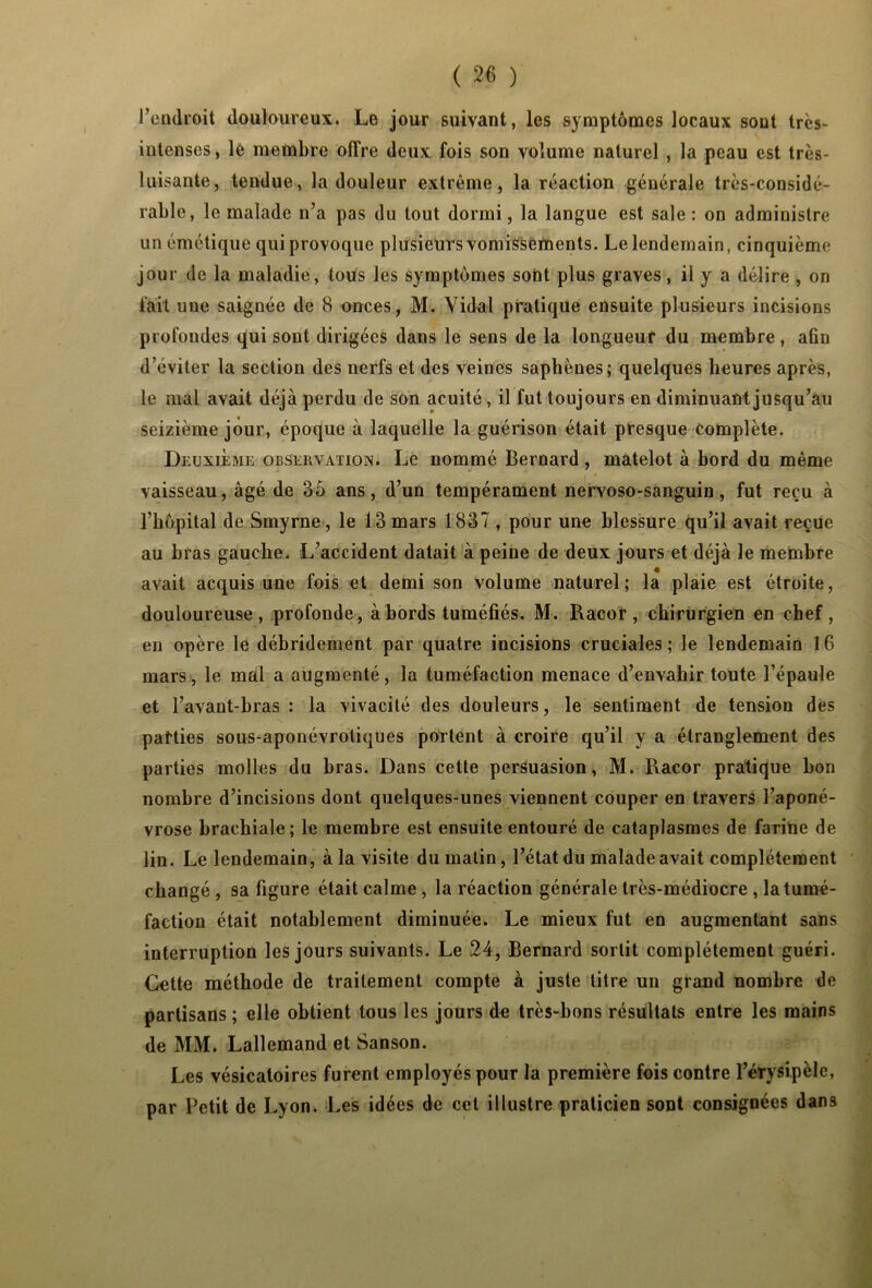 l’endroit douloureux. Le jour suivant, les symptômes locaux sont très- intenses, le membre offre deux fois son volume naturel , la peau est très- luisante, tendue, la douleur extrême, la réaction générale très-considé- rable, le malade n’a pas du tout dormi, la langue est sale : on administre un émétique qui provoque plusieurs vomissements. Le lendemain, cinquième jour de la maladie, tous les symptômes sont plus graves, il y a délire , on fait une saignée de 8 onces, M. Vidal pratique ensuite plusieurs incisions profondes qui sont dirigées dans le 9ens de la longueur du membre, afin d’éviter la section des nerfs et des veines saphènes; quelques heures après, le mal avait déjà perdu de son acuité, il fut toujours en diminuant jusqu’au seizième jour, époque à laquelle la guérison était presque complète. Deuxieme observation. Le nommé Bernard, matelot à bord du même vaisseau, âgé de 35 ans, d’un tempérament nervoso-sanguin, fut reçu à l’bôpital de Smyrne, le 13 mars 1837, pour une blessure qu’il avait reçue au bras gauche. L’accident datait à peine de deux jours et déjà le membre avait acquis une fois et demi son volume naturel; la plaie est étroite, douloureuse, profonde, à bords tuméfiés. M. Racor, chirurgien en chef, en opère le débridement par quatre incisions cruciales; le lendemain 16 mars, le mal a augmenté, la tuméfaction menace d’envahir toute l’épaule et l’avant-bras : la vivacité des douleurs, le sentiment de tension des parties sous-aponévrotiques portent à croire qu’il y a étranglement des parties molles du bras. Dans cette persuasion, M. Racor pratique bon nombre d’incisions dont quelques-unes viennent couper en travers l’aponé- vrose brachiale; le membre est ensuite entouré de cataplasmes de farine de lin. Le lendemain, à la visite du matin, l’état du malade avait complètement changé , sa figure était calme , la réaction générale très-médiocre , la tumé- faction était notablement diminuée. Le mieux fut en augmentant sans interruption les jours suivants. Le 24, Bernard sortit complètement guéri. Cette méthode de traitement compte à juste titre un grand nombre de partisans ; elle obtient tous les jours de très-bons résultats entre les mains de MM. Lallemand et Sanson. Les vésicatoires furent employés pour la première fois contre l’érysipèle, par Petit de Lyon. Les idées de cet illustre praticien sont consignées dans