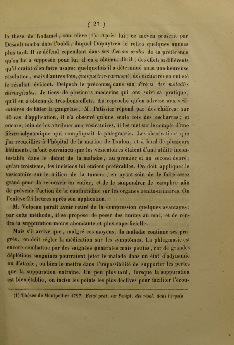 la thèse de Rodamel, son élève (1). Après lui, ce moyen proscrit par Desault tomba dans l’oubli, duquel Dupuytren le retira quelques années plus tard. Il se défend cependant dans ses Leçons orales de la préférence qu’on lui a supposée pour lui; il en a obtenu, dit-il , des effets si différents qu’il craint d’en faire usage: quelquefois il a déterminé ainsi une heureuse résolution , mais d’autres fois, quoique très-rarement des escharres en ont été le résultat évident. Delpech le préconis^ dans son Précis des maladies chirurgicales. Je tiens de plusieurs médecins qui ont suivi sa pratique, qu’il en a obtenu de très-bons effets. Au reproche qu’on adresse aux vési- catoires de hâter la gangrène , M. Pâtissier répond par des chiffres : sur 40 cas d’application, il n’a observé qu’une seule fois des escharres; et encore, loin de les attribuer aux vésicatoires, il les met sur le compte d’une fièvre adynamique qui compliquait la phlegmasie. Les observations que j’ai recueillies à l’hôpital de la marine de Toulon, et à bord de plusieurs bâtiments, m’ont convaincu que les vésicatoires étaient d’une utilité incon- testable dans le début de la maladie, au premier et au second degré; qu’au troisième, les incisions lui étaient préférables. On doit appliquer le vésicatoire sur le milieu de la tumeur, en ayant soin de le faire assez grand pour la recouvrir en entier, et de le saupoudrer de camphre afin de prévenir l’action de la cantharidine sur les organes génito-urinaires. On l’enlève 24 heures après son application. M. Velpeau paraît avoir retiré de la compression quelques avantages : par cette méthode, il se propose de poser des limites au mal, et de ren- dre la suppuration moins abondante et plus superficielle. Mais s’il arrive que, malgré ces moyens, la maladie continue ses pro- grès, on doit régler la médication sur les symptômes. La phlegmasie est encore combattue par des saignées générales mais petites, car de grandes déplétions sanguines pourraient jeter le malade dans un état d’adynamie ou d’ataxie, ou bien le mettre dans l’impossibilité de supporter les pertes que la suppuration entraîne. Un peu plus tard, lorsque la suppuration est bien établie, on incise les points les plus déclives pour faciliter l’écou- (1) Thèses de Montpellier 4797 , Essai prat. sur Vempl. des résol. dans l’érysip.