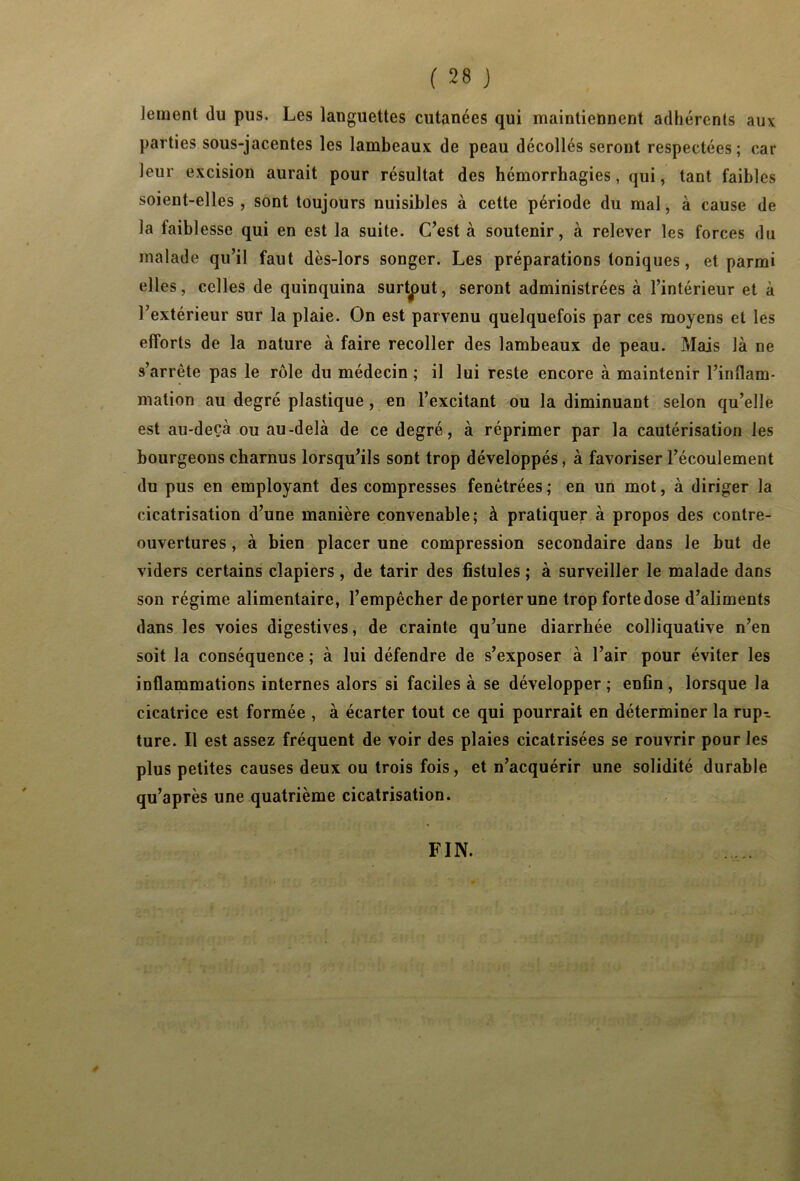 Jeinent du pus. Les languettes cutanées qui maintiennent adhérents aux parties sous-jacentes les lambeaux de peau décollés seront respectées; car leur excision aurait pour résultat des hémorrhagies, qui, tant faibles soient-elles, sont toujours nuisibles à cette période du mal, à cause de la faibl esse qui en est la suite. C’est à soutenir, à relever les forces du malade qu’il faut dès-lors songer. Les préparations toniques, et parmi elles, celles de quinquina surtput, seront administrées à l’intérieur et à l’extérieur sur la plaie. On est parvenu quelquefois par ces moyens et les efforts de la nature à faire recoller des lambeaux de peau. Mais là ne s’arrête pas le rôle du médecin ; il lui reste encore à maintenir l’inflam- mation au degré plastique, en l’excitant ou la diminuant selon qu’elle est au-deçà ou au-delà de ce degré, à réprimer par la cautérisation les bourgeons charnus lorsqu’ils sont trop développés, à favoriser l’écoulement du pus en employant des compresses fenètrées ; en un mot, à diriger la cicatrisation d’une manière convenable; à pratiquer à propos des contre- ouvertures , à bien placer une compression secondaire dans le but de viders certains clapiers , de tarir des fistules ; à surveiller le malade dans son régime alimentaire, l’empêcher de porter une trop forte dose d’aliments dans les voies digestives, de crainte qu’une diarrhée colliquative n’en soit la conséquence ; à lui défendre de s’exposer à l’air pour éviter les inflammations internes alors si faciles à se développer ; enfin , lorsque la cicatrice est formée , à écarter tout ce qui pourrait en déterminer la rup-- ture. Il est assez fréquent de voir des plaies cicatrisées se rouvrir pour les plus petites causes deux ou trois fois, et n’acquérir une solidité durable qu’après une quatrième cicatrisation. ê FIN.
