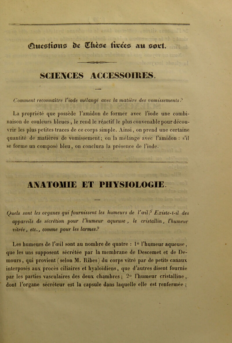 (Questions ï>c ©hèse tivc'es an soet. SCIENCES ACCESSOIRES, Comment reconnaître l’iode mélangé avec la matière des vomissements P La propriété que possède l’amidon de former avec l’iode une combi- naison de couleurs bleues , le rend le réactif le plus convenable pour décou- vrir les plus petites traces de ce corps simple. Ainsi, on prend une certaine quantité de matières de vomissement; on la mélange avec l’amidon : s’il se forme un composé bleu, on conclura la présence de l’iode. ANATOMIE ET PHYSIOLOGIE. Quels sont les organes qui fournissent les humeurs de l’œil P Existe-t-il des appareils de sécrétion pour l’humeur aqueuse j le cristallin, l’humeur vitrée, etc., comme pour les larmes P Les humeurs de l’œil sont au nombre de quatre : 1° l’humeur aqueuse, que les uns supposent sécrétée par la membrane de Descemet et de De- mours, qui provient ( selon M. Ribes) du corps vitré par de petits canaux interposés aux procès ciliaires et hyaloïdiens, que d’autres disent fournie par les parties vasculaires des deux chambres; 2° l’humeur cristalline, dont l’organe sécréteur est la capsule dans laquelle elle est ^enfermée ;