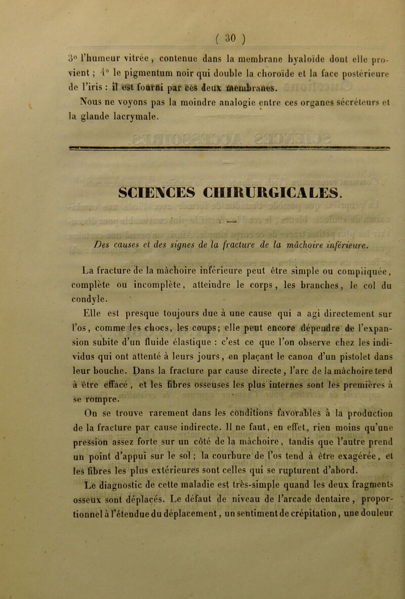 3° l’humeur vitrée, contenue dans la membrane hyaloïde dont elle j)ro- s vient ; \° le pigmentum noir qui double la choroïde et la face postérieure de l’iris : il est fourfâi paî* ces deux Membranes. Nous ne voyons pas la moindre analogie entre ces organes sécréteurs et la glande lacrymale. SCIENCES CHIRURGIE A LES. Des causes et des signes de la fracture de la mâchoire inférieure. La fracture de la mâchoire inférieure peut être simple ou compliquée, complète ou incomplète, atteindre le corps, les branches, le col du condyle. Elle est presque toujours due à une cause qui a agi directement sur l’os, comme les chocs, les coups; elle peut encore dépendre de l’expan- * sion subite d’un fluide élastique : c’est ce que l’on observe chez les indi- vidus qui ont attenté à leurs jours, en plaçant le canon d’un pistolet dans leur bouche. Dans la fracture par cause directe , l’arc de la mâchoire tend à être effacé , et les fibres osseuses les plus internes sont les premières à se rompre. On se trouve rarement dans les conditions favorables à la production de la fracture par cause indirecte. 11 ne faut, en effet, rien moins qu’une pression assez forte sur un côté de la mâchoire, tandis que l’autre prend un point d’appui sur le sol; la courbure de l’os tend à être exagérée, et les fibres les plus extérieures sont celles qui se rupturent d’abord. Le diagnostic de cette maladie est très-simple quand les deux fragments osseux sont déplacés. Le défaut de niveau de l’arcade dentaire, propor- tionnel à l’étendue du déplacement, un sentiment de crépitation, une douleur